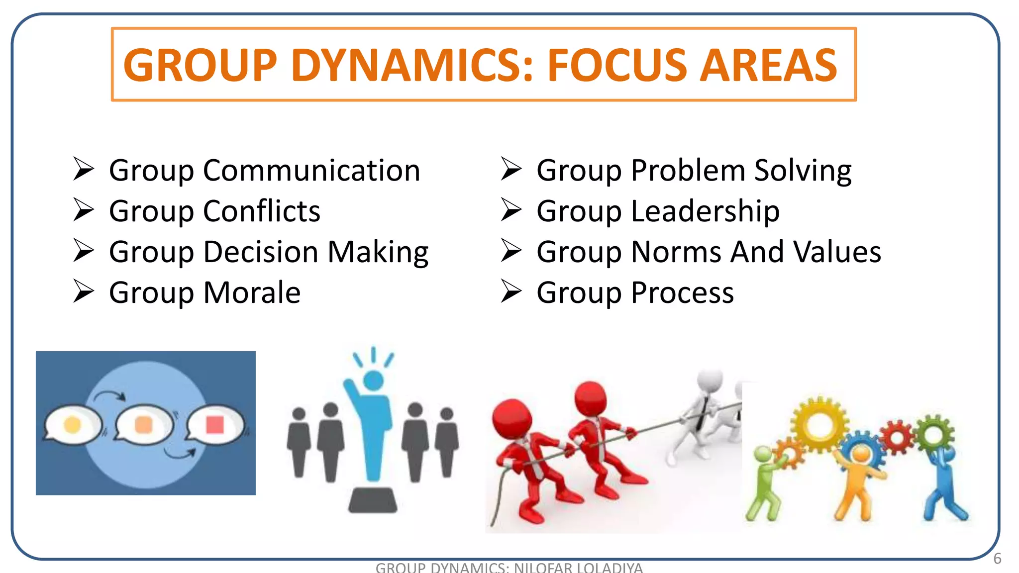 6
 Group Communication
 Group Conflicts
 Group Decision Making
 Group Morale
GROUP DYNAMICS: FOCUS AREAS
 Group Problem Solving
 Group Leadership
 Group Norms And Values
 Group Process
 