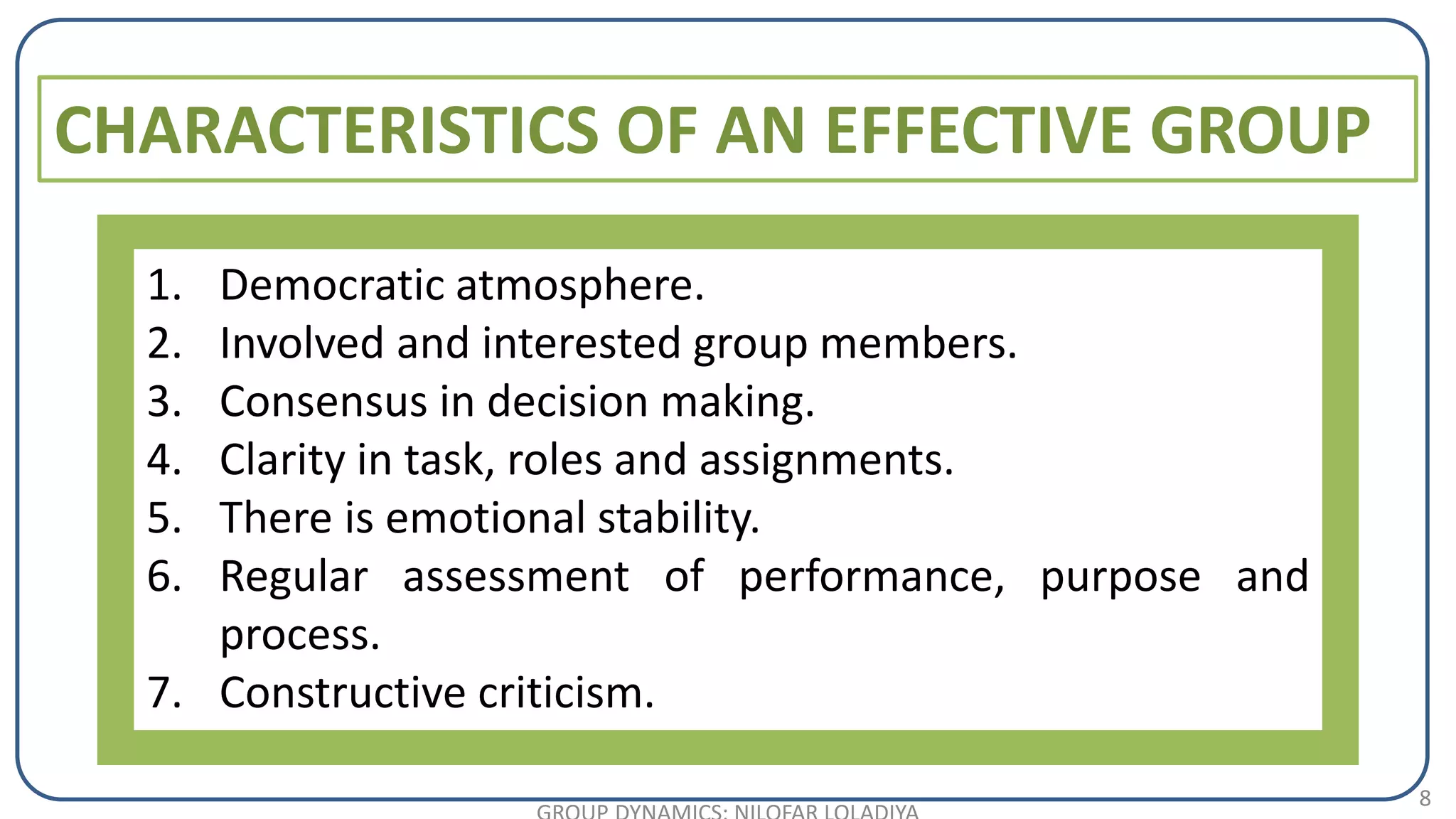 8
CHARACTERISTICS OF AN EFFECTIVE GROUP
1. Democratic atmosphere.
2. Involved and interested group members.
3. Consensus in decision making.
4. Clarity in task, roles and assignments.
5. There is emotional stability.
6. Regular assessment of performance, purpose and
process.
7. Constructive criticism.
 