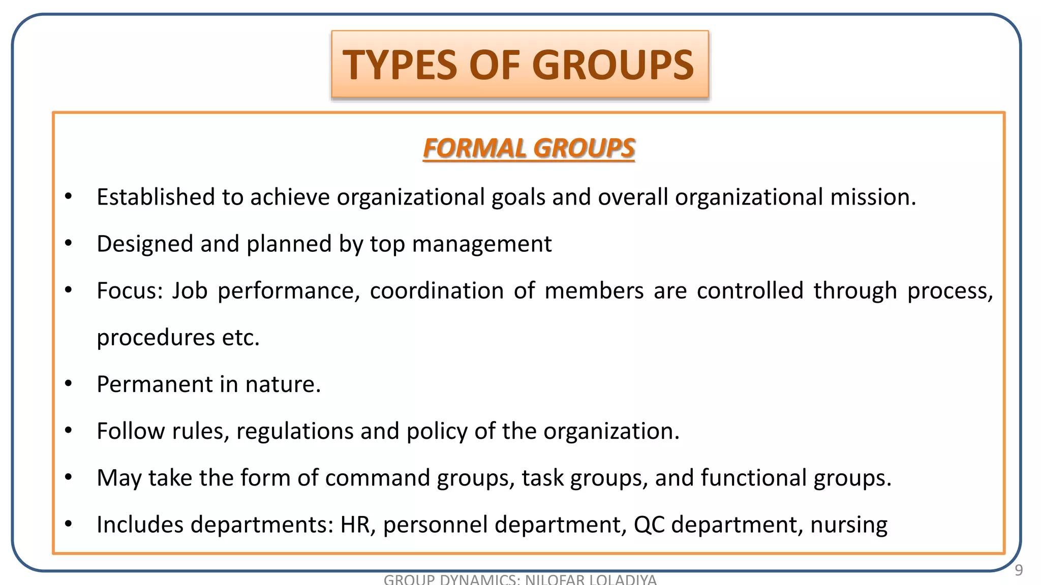 9
FORMAL GROUPS
• Established to achieve organizational goals and overall organizational mission.
• Designed and planned by top management
• Focus: Job performance, coordination of members are controlled through process,
procedures etc.
• Permanent in nature.
• Follow rules, regulations and policy of the organization.
• May take the form of command groups, task groups, and functional groups.
• Includes departments: HR, personnel department, QC department, nursing
TYPES OF GROUPS
 