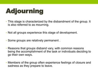 Adjourning
• This stage is characterized by the disbandment of the group. It
is also referred to as mourning.
• Not all gr...