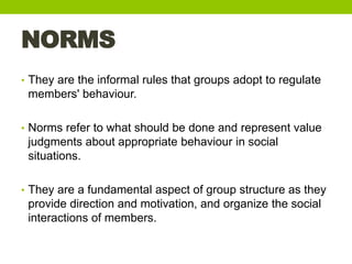 NORMS
• They are the informal rules that groups adopt to regulate
members' behaviour.
• Norms refer to what should be done...