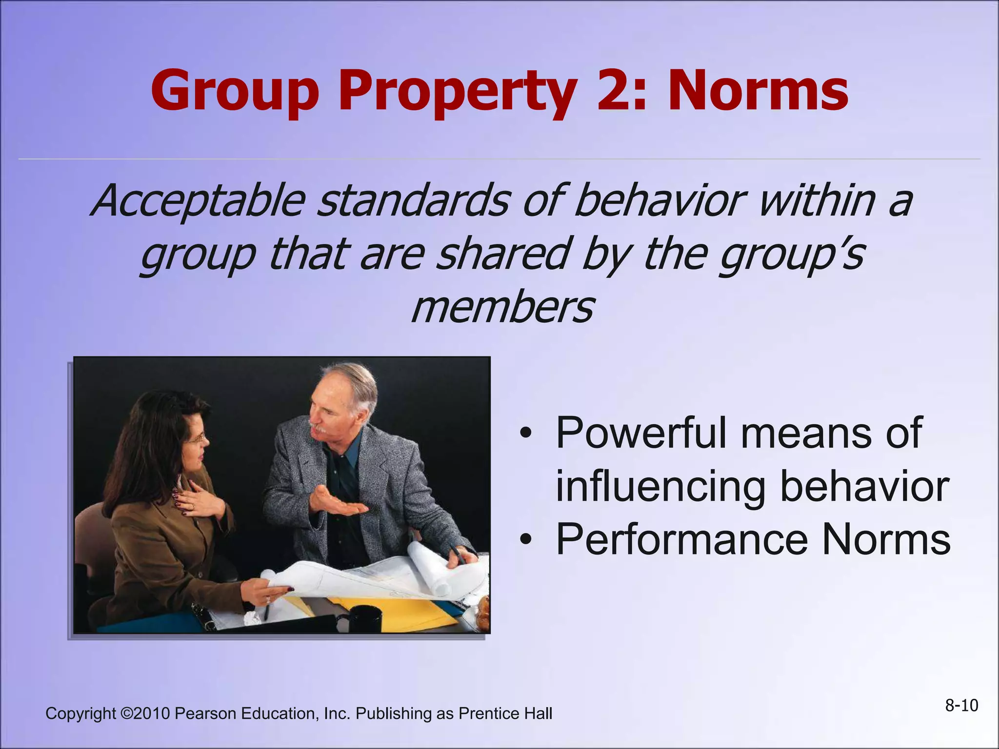 Copyright ©2010 Pearson Education, Inc. Publishing as Prentice Hall 8-10
Group Property 2: Norms
Acceptable standards of behavior within a
group that are shared by the group’s
members
• Powerful means of
influencing behavior
• Performance Norms
 