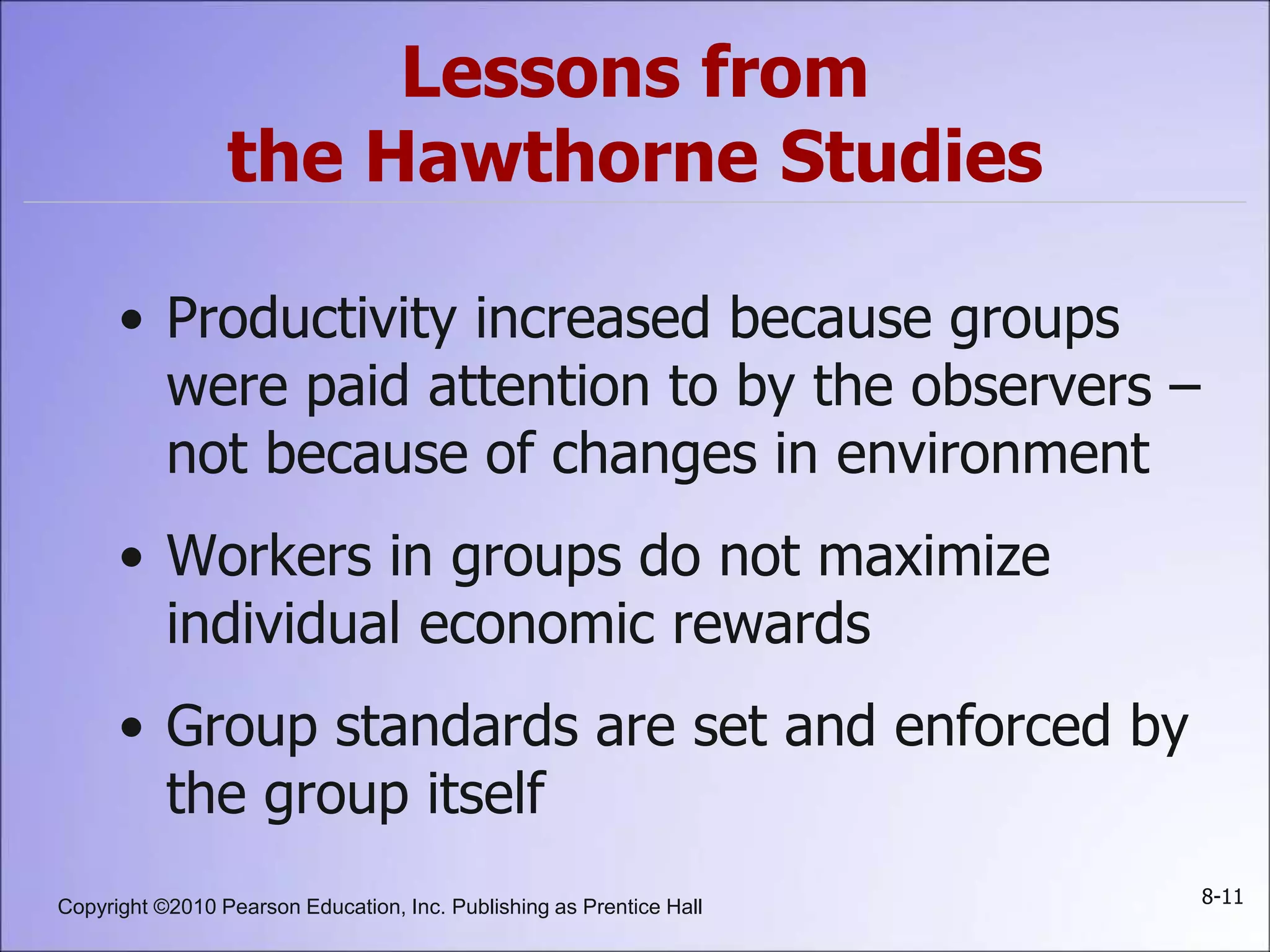 Copyright ©2010 Pearson Education, Inc. Publishing as Prentice Hall 8-11
Lessons from
the Hawthorne Studies
• Productivity increased because groups
were paid attention to by the observers –
not because of changes in environment
• Workers in groups do not maximize
individual economic rewards
• Group standards are set and enforced by
the group itself
 