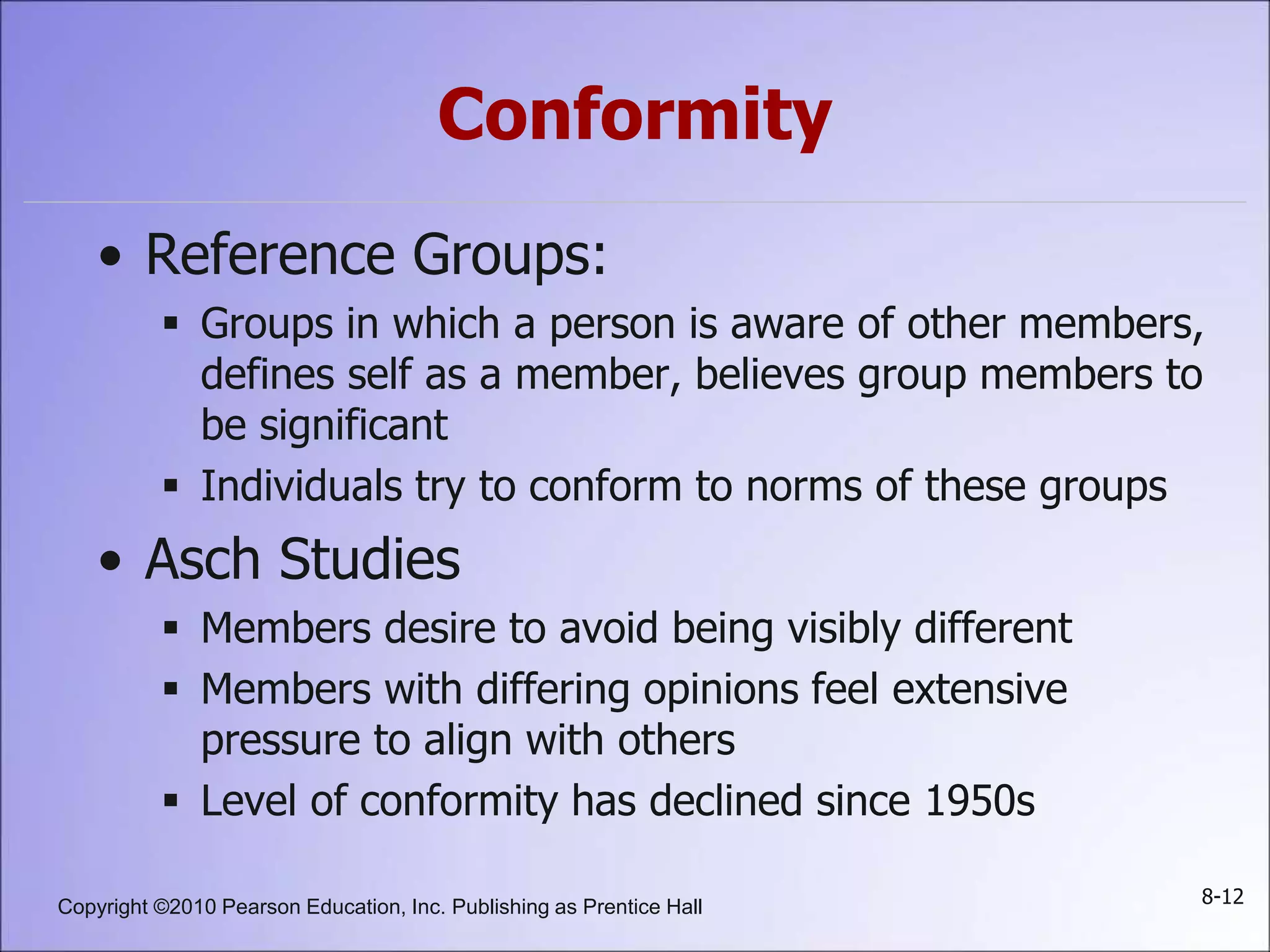 Copyright ©2010 Pearson Education, Inc. Publishing as Prentice Hall 8-12
Conformity
• Reference Groups:
 Groups in which a person is aware of other members,
defines self as a member, believes group members to
be significant
 Individuals try to conform to norms of these groups
• Asch Studies
 Members desire to avoid being visibly different
 Members with differing opinions feel extensive
pressure to align with others
 Level of conformity has declined since 1950s
 