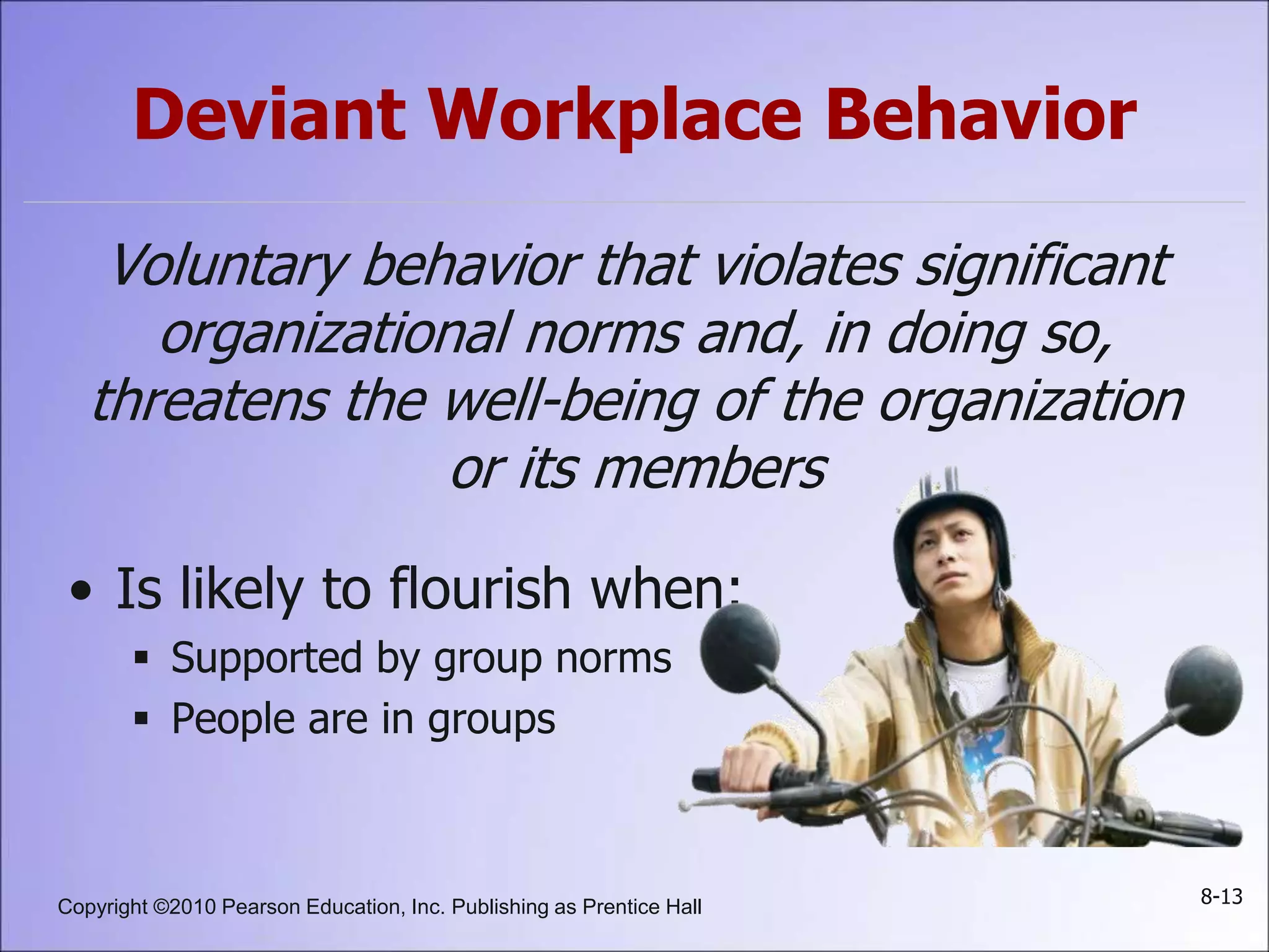 Copyright ©2010 Pearson Education, Inc. Publishing as Prentice Hall 8-13
Deviant Workplace Behavior
Voluntary behavior that violates significant
organizational norms and, in doing so,
threatens the well-being of the organization
or its members
• Is likely to flourish when:
 Supported by group norms
 People are in groups
 
