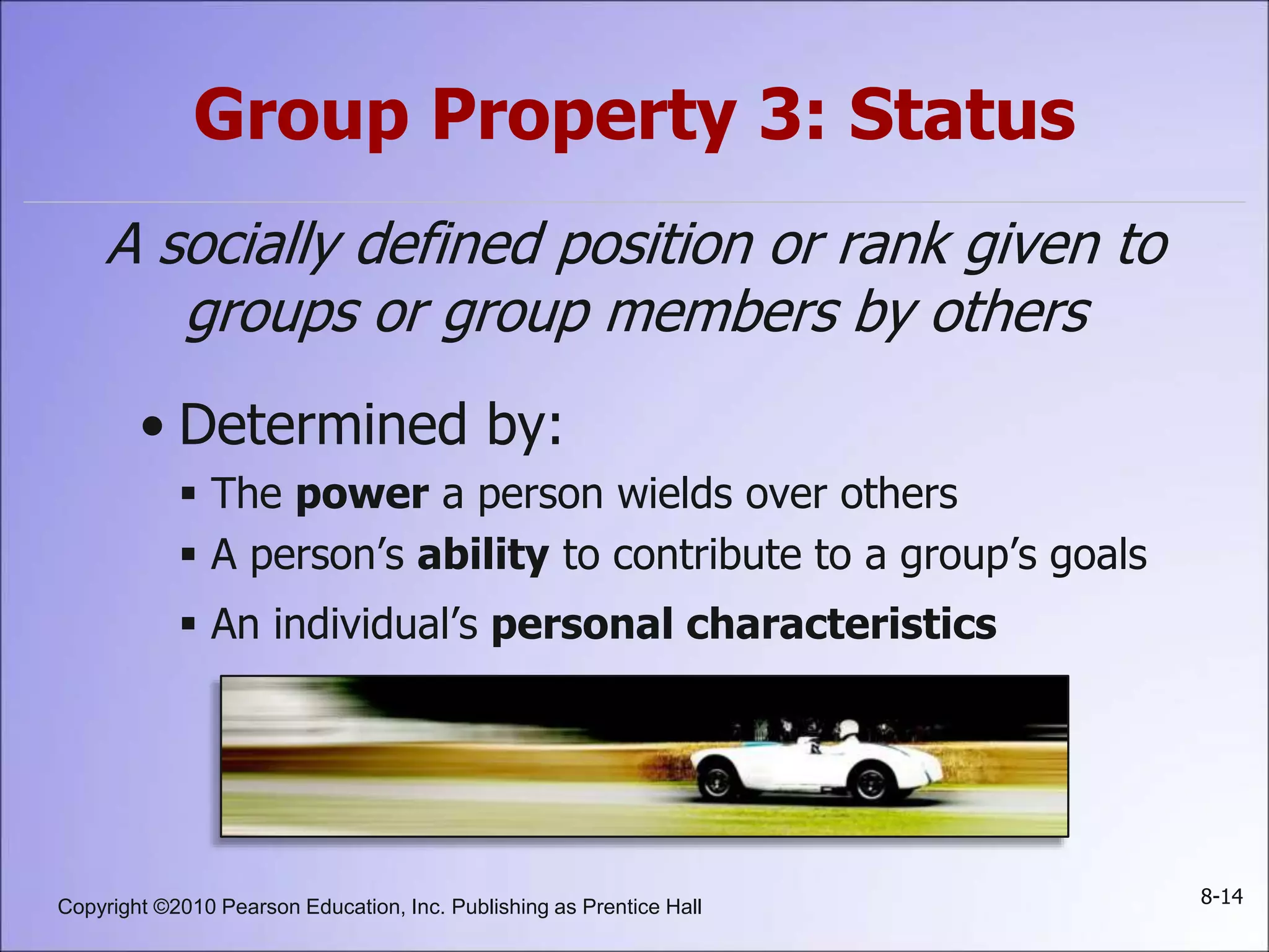 Copyright ©2010 Pearson Education, Inc. Publishing as Prentice Hall 8-14
Group Property 3: Status
A socially defined position or rank given to
groups or group members by others
• Determined by:
 The power a person wields over others
 A person’s ability to contribute to a group’s goals
 An individual’s personal characteristics
 
