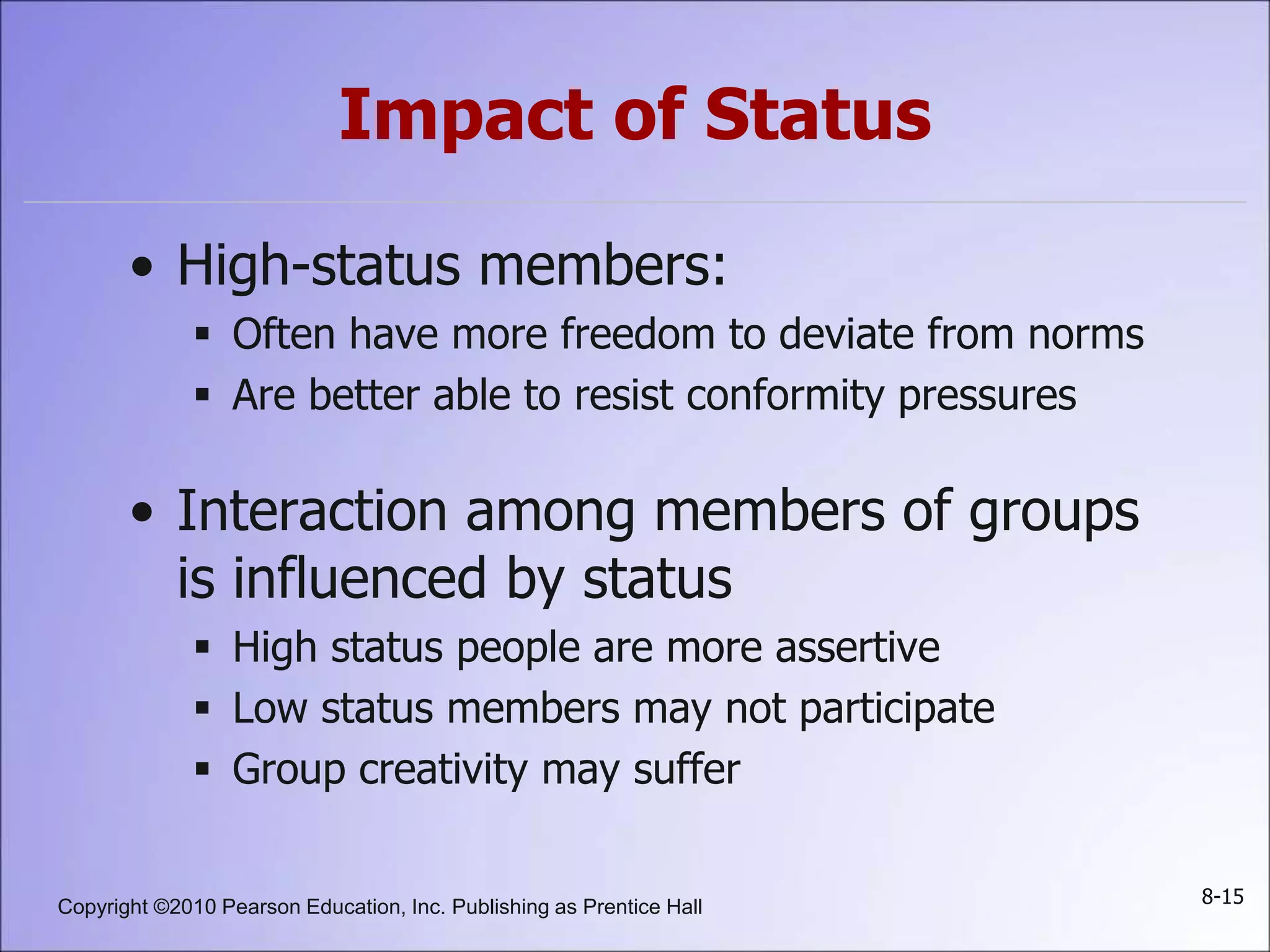 Copyright ©2010 Pearson Education, Inc. Publishing as Prentice Hall 8-15
Impact of Status
• High-status members:
 Often have more freedom to deviate from norms
 Are better able to resist conformity pressures
• Interaction among members of groups
is influenced by status
 High status people are more assertive
 Low status members may not participate
 Group creativity may suffer
 