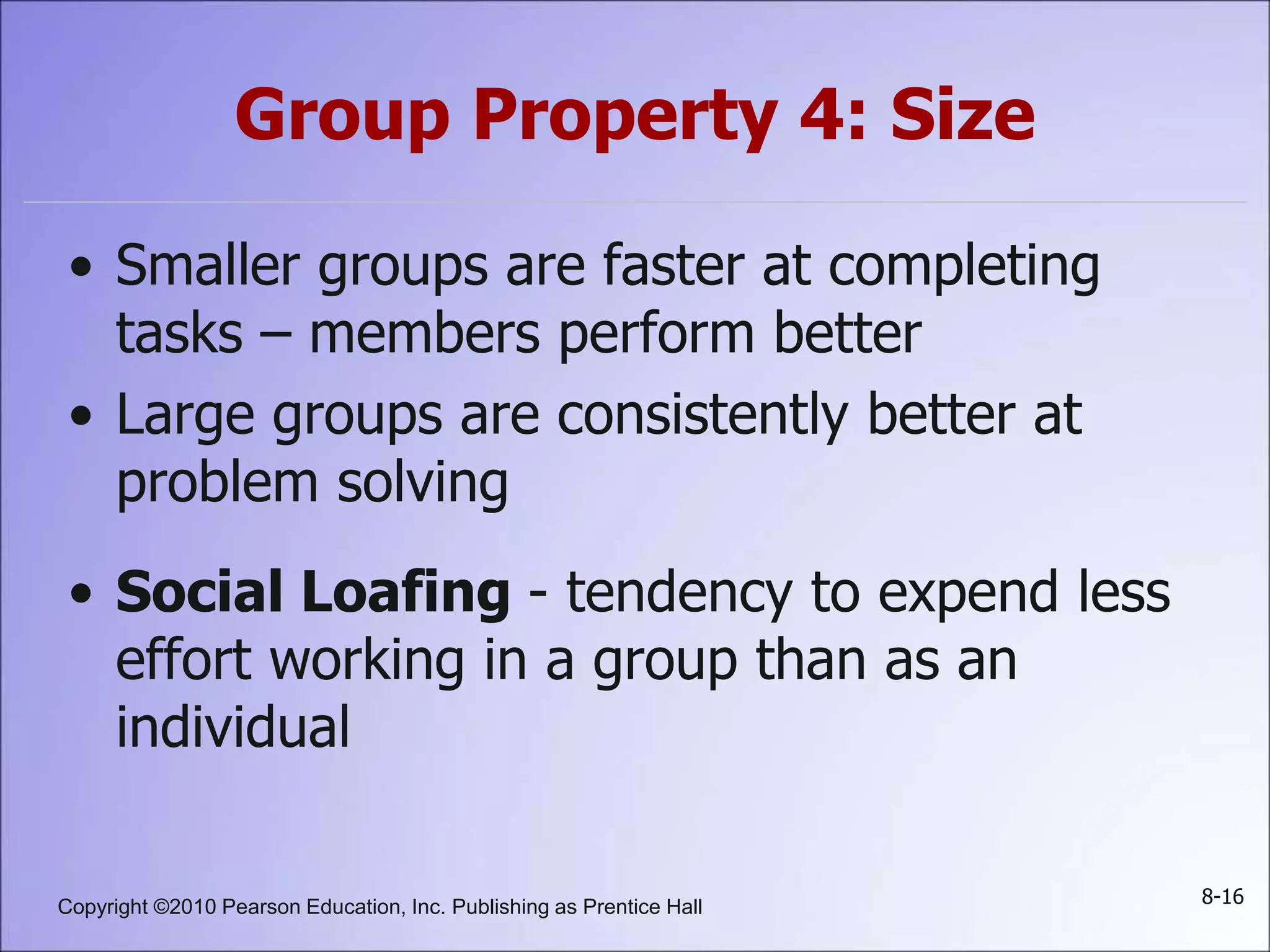 Copyright ©2010 Pearson Education, Inc. Publishing as Prentice Hall 8-16
Group Property 4: Size
• Smaller groups are faster at completing
tasks – members perform better
• Large groups are consistently better at
problem solving
• Social Loafing - tendency to expend less
effort working in a group than as an
individual
 