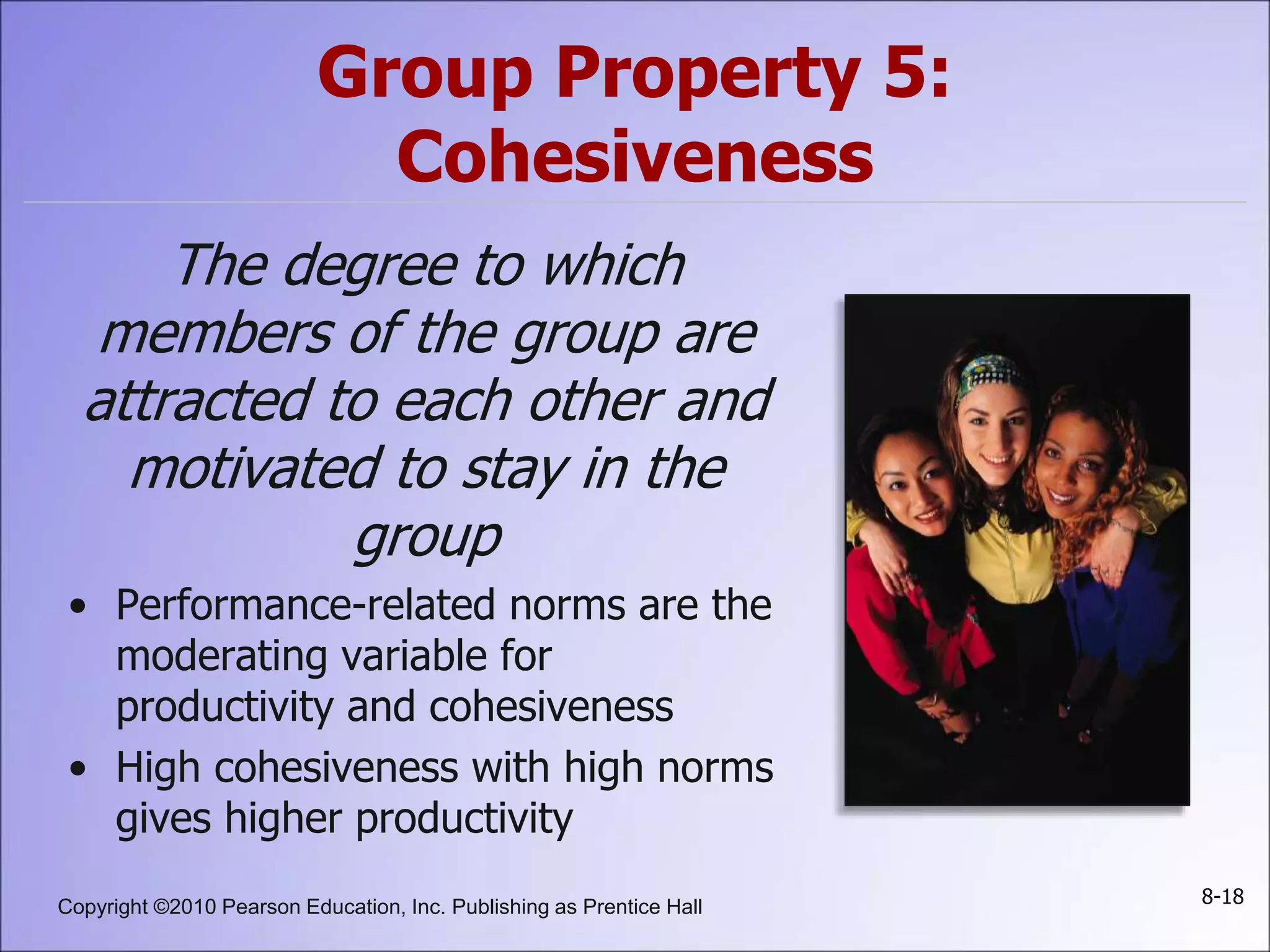 Copyright ©2010 Pearson Education, Inc. Publishing as Prentice Hall 8-18
Group Property 5:
Cohesiveness
The degree to which
members of the group are
attracted to each other and
motivated to stay in the
group
• Performance-related norms are the
moderating variable for
productivity and cohesiveness
• High cohesiveness with high norms
gives higher productivity
 