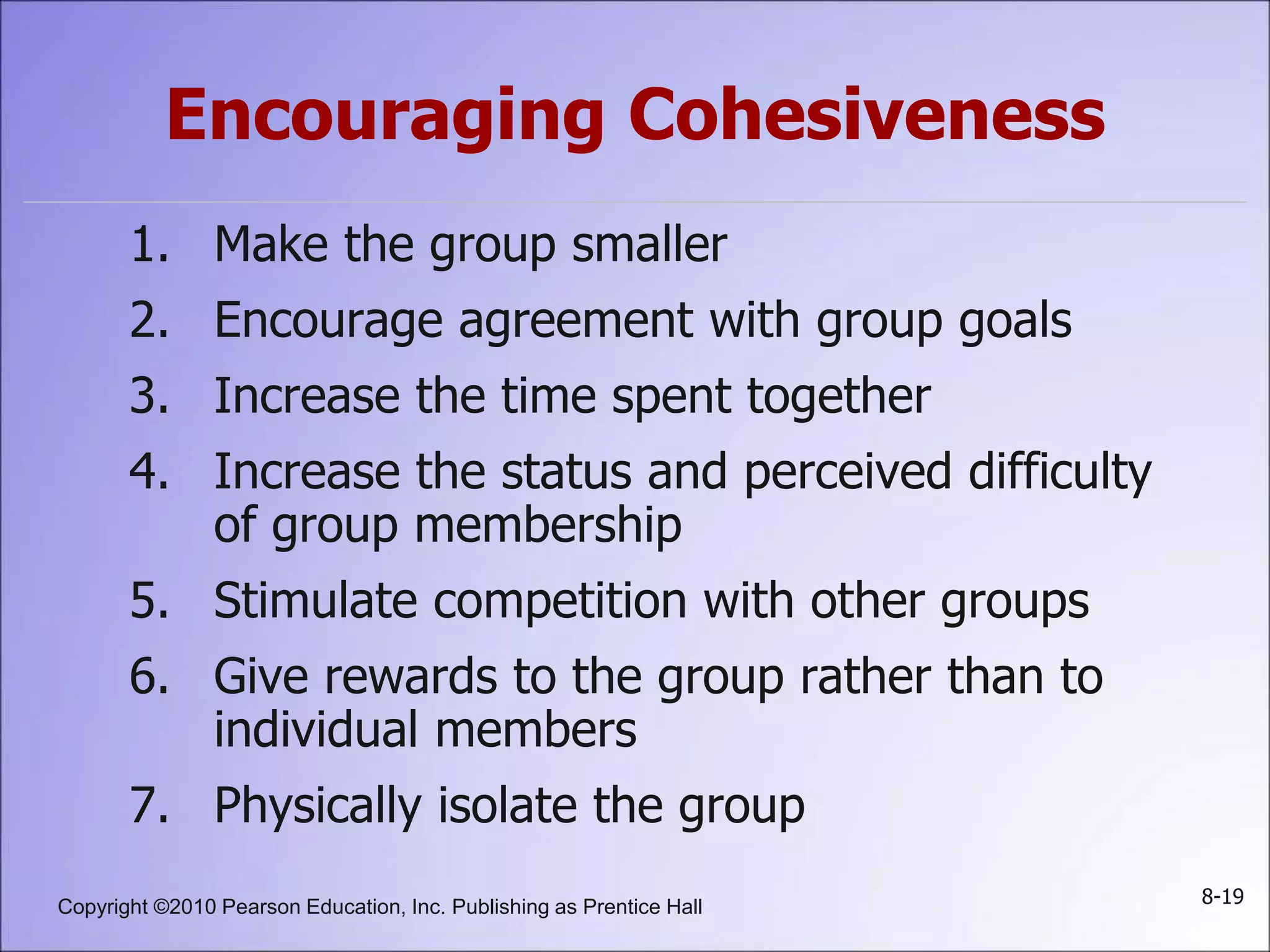 Copyright ©2010 Pearson Education, Inc. Publishing as Prentice Hall 8-19
Encouraging Cohesiveness
1. Make the group smaller
2. Encourage agreement with group goals
3. Increase the time spent together
4. Increase the status and perceived difficulty
of group membership
5. Stimulate competition with other groups
6. Give rewards to the group rather than to
individual members
7. Physically isolate the group
 