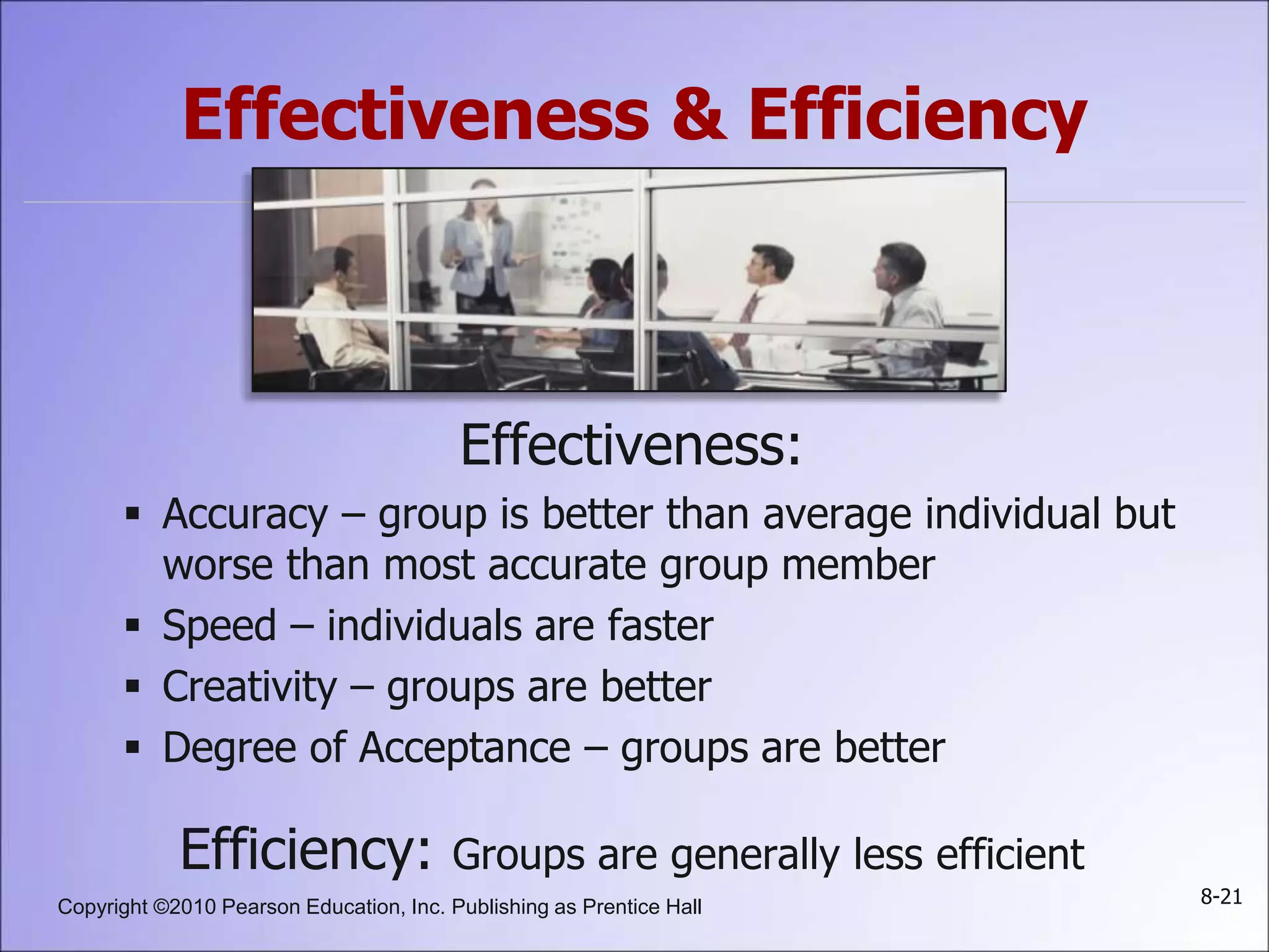 Copyright ©2010 Pearson Education, Inc. Publishing as Prentice Hall 8-21
Effectiveness & Efficiency
Effectiveness:
 Accuracy – group is better than average individual but
worse than most accurate group member
 Speed – individuals are faster
 Creativity – groups are better
 Degree of Acceptance – groups are better
Efficiency: Groups are generally less efficient
 