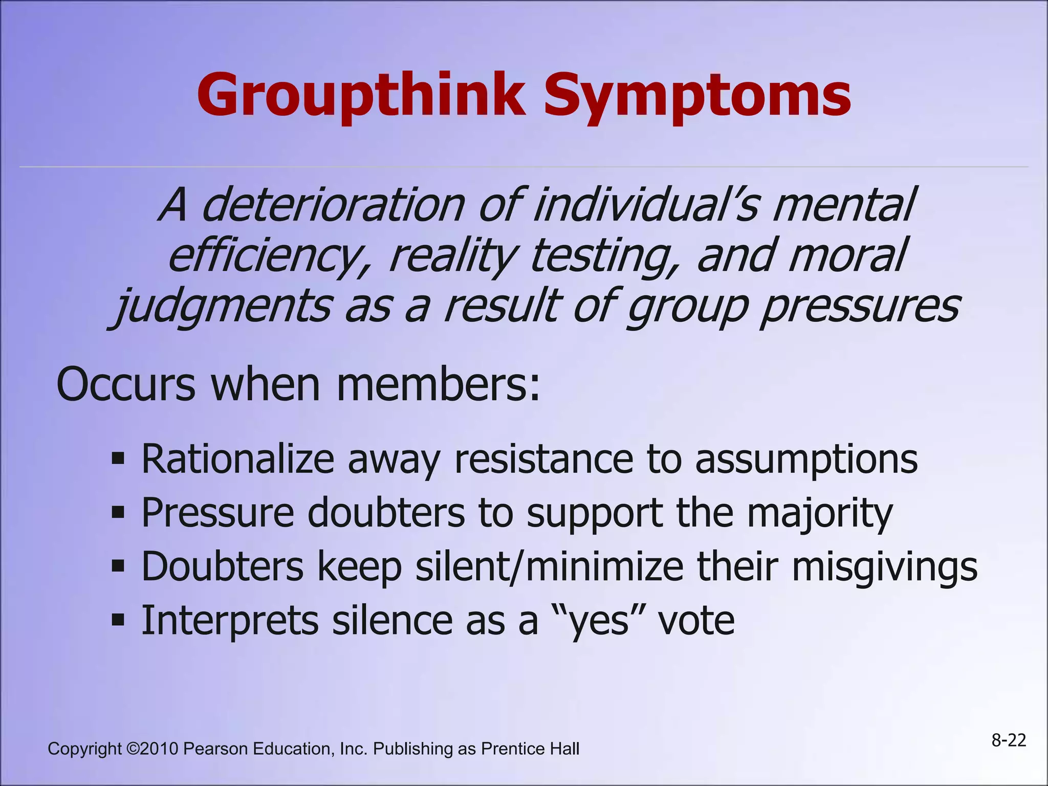 Copyright ©2010 Pearson Education, Inc. Publishing as Prentice Hall 8-22
Groupthink Symptoms
A deterioration of individual’s mental
efficiency, reality testing, and moral
judgments as a result of group pressures
Occurs when members:
 Rationalize away resistance to assumptions
 Pressure doubters to support the majority
 Doubters keep silent/minimize their misgivings
 Interprets silence as a “yes” vote
 