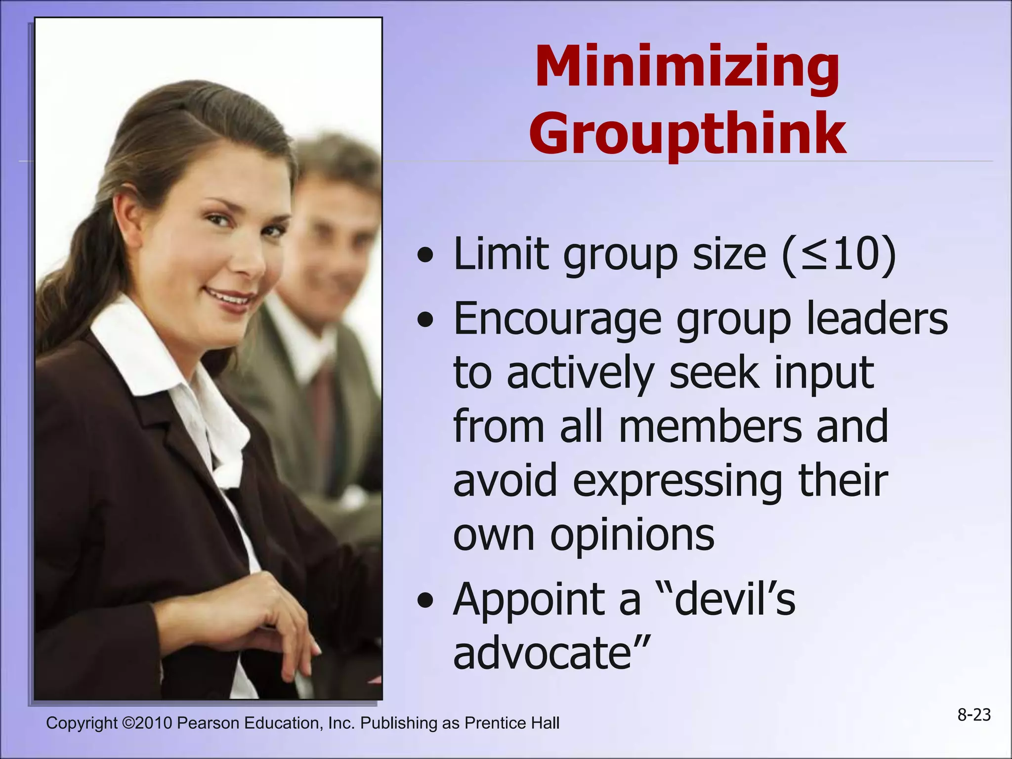 Copyright ©2010 Pearson Education, Inc. Publishing as Prentice Hall 8-23
Minimizing
Groupthink
• Limit group size (≤10)
• Encourage group leaders
to actively seek input
from all members and
avoid expressing their
own opinions
• Appoint a “devil’s
advocate”
 