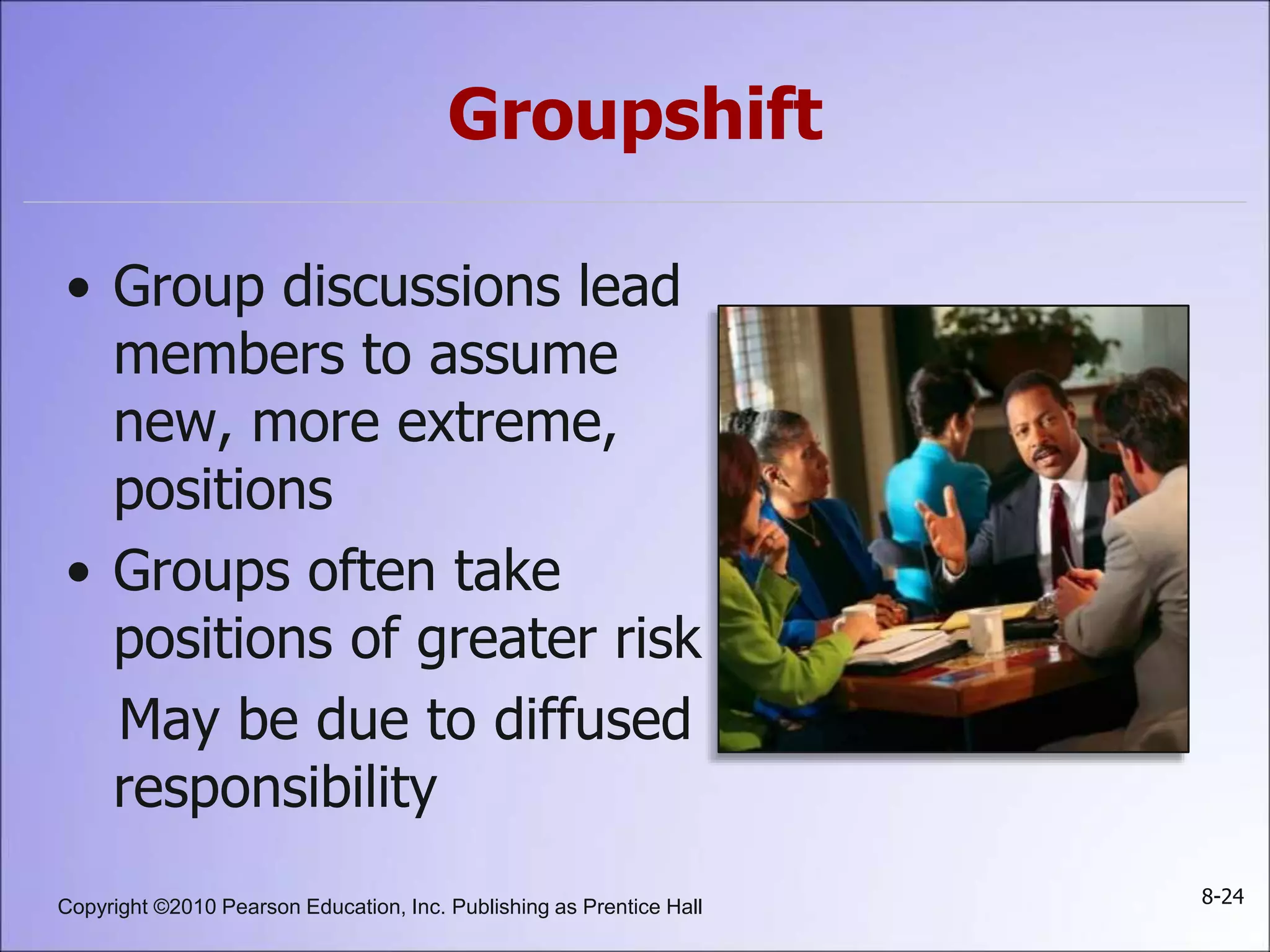Copyright ©2010 Pearson Education, Inc. Publishing as Prentice Hall 8-24
Groupshift
• Group discussions lead
members to assume
new, more extreme,
positions
• Groups often take
positions of greater risk
May be due to diffused
responsibility
 