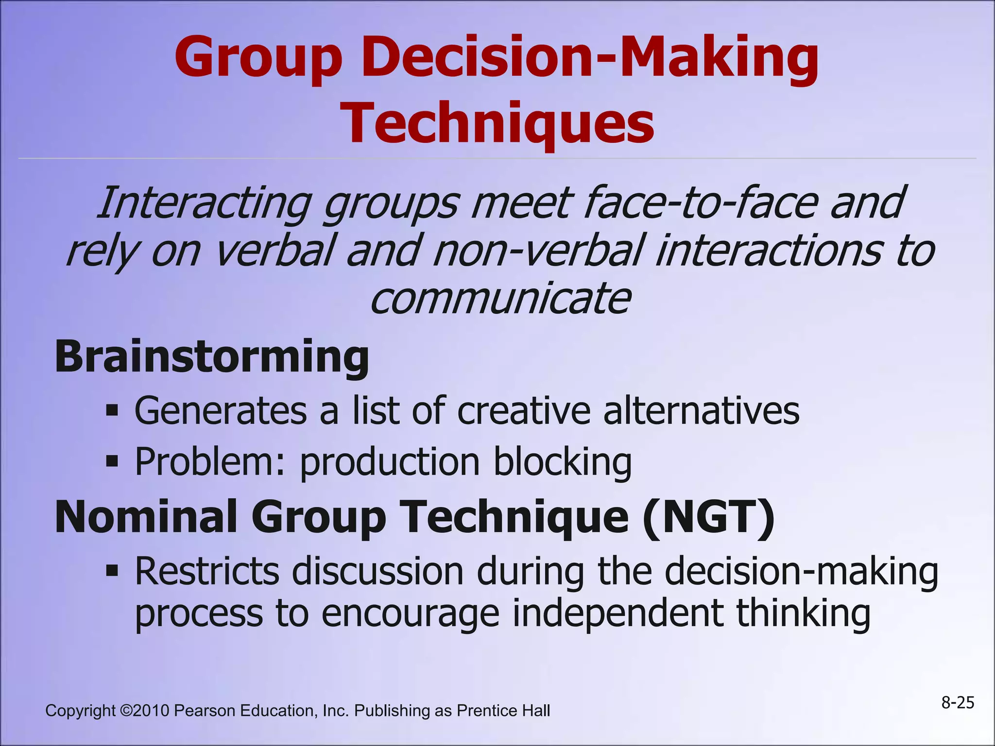 Copyright ©2010 Pearson Education, Inc. Publishing as Prentice Hall 8-25
Group Decision-Making
Techniques
Interacting groups meet face-to-face and
rely on verbal and non-verbal interactions to
communicate
Brainstorming
 Generates a list of creative alternatives
 Problem: production blocking
Nominal Group Technique (NGT)
 Restricts discussion during the decision-making
process to encourage independent thinking
 