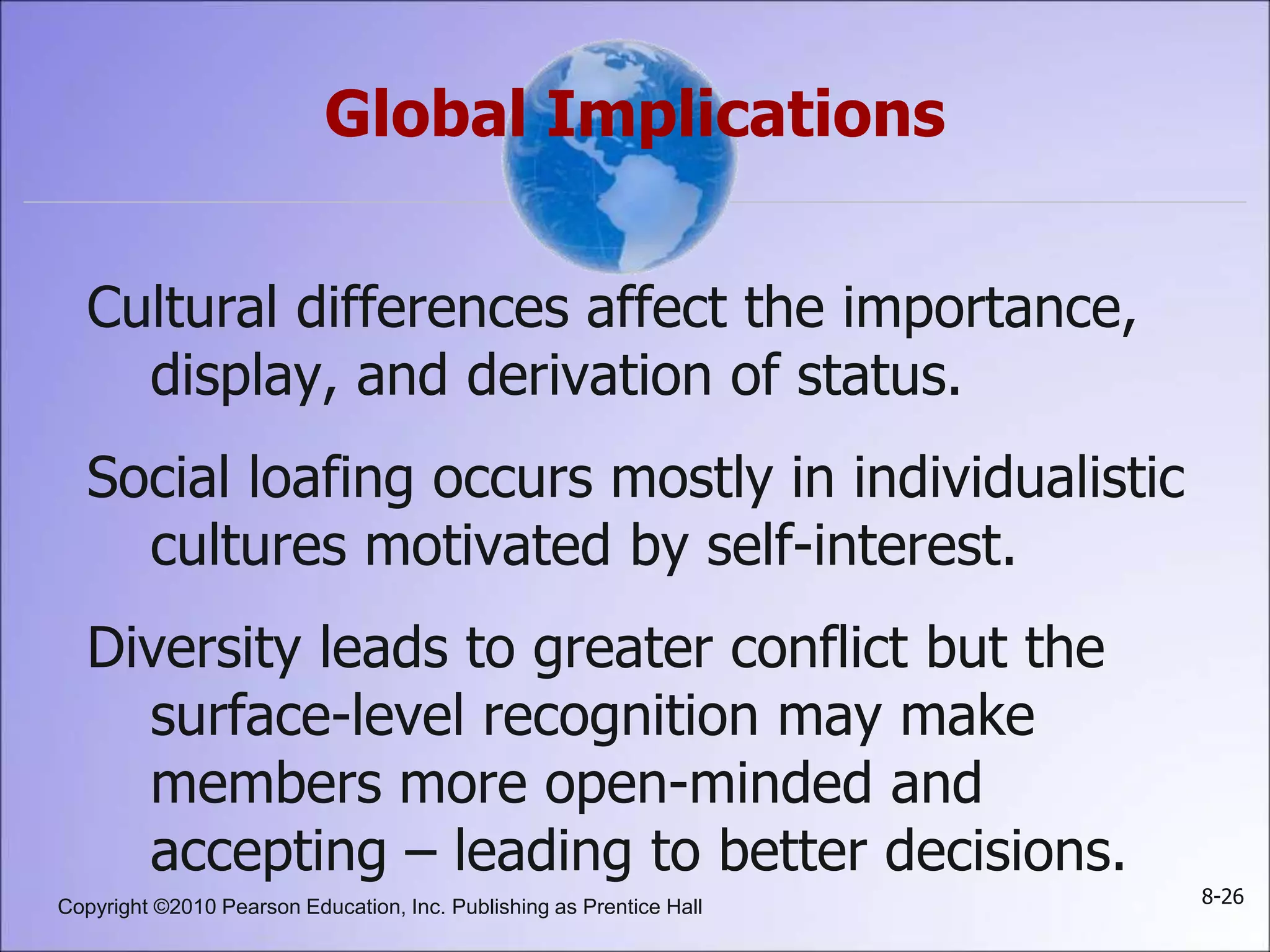 Copyright ©2010 Pearson Education, Inc. Publishing as Prentice Hall 8-26
Global Implications
Cultural differences affect the importance,
display, and derivation of status.
Social loafing occurs mostly in individualistic
cultures motivated by self-interest.
Diversity leads to greater conflict but the
surface-level recognition may make
members more open-minded and
accepting – leading to better decisions.
 