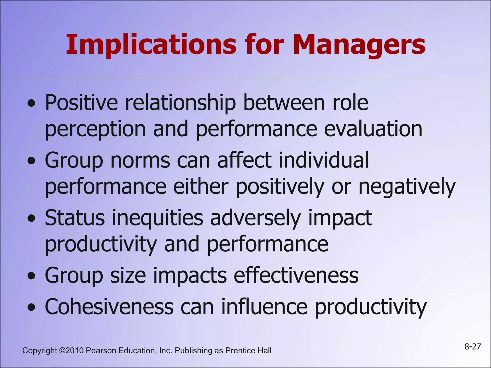 Copyright ©2010 Pearson Education, Inc. Publishing as Prentice Hall 8-27
Implications for Managers
• Positive relationship between role
perception and performance evaluation
• Group norms can affect individual
performance either positively or negatively
• Status inequities adversely impact
productivity and performance
• Group size impacts effectiveness
• Cohesiveness can influence productivity
 