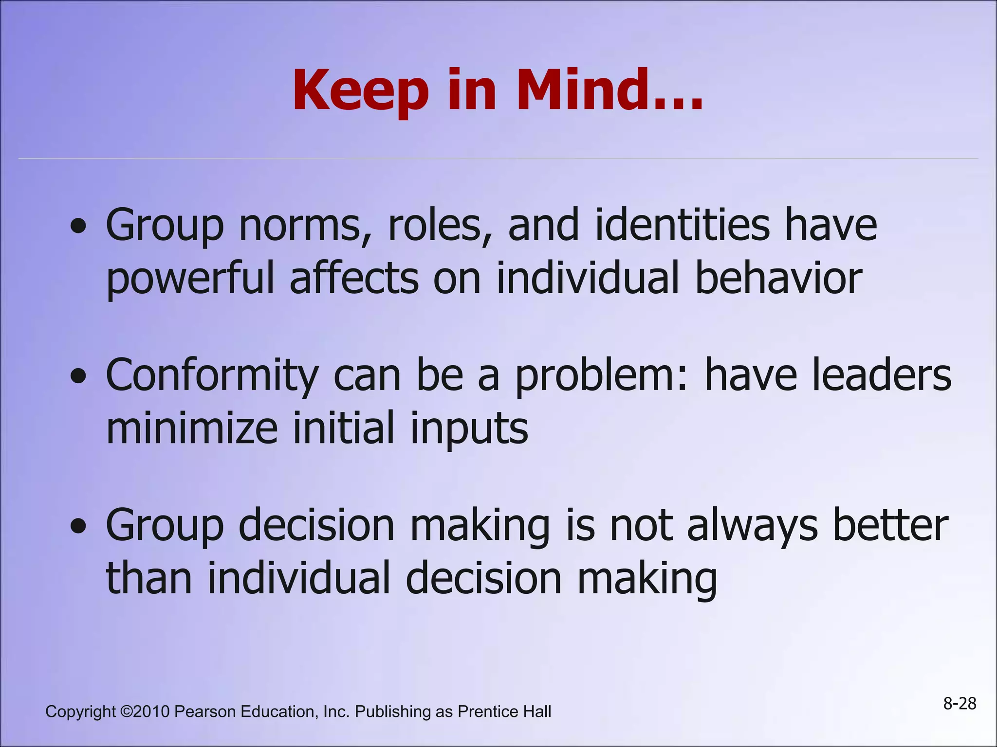 Copyright ©2010 Pearson Education, Inc. Publishing as Prentice Hall 8-28
Keep in Mind…
• Group norms, roles, and identities have
powerful affects on individual behavior
• Conformity can be a problem: have leaders
minimize initial inputs
• Group decision making is not always better
than individual decision making
 