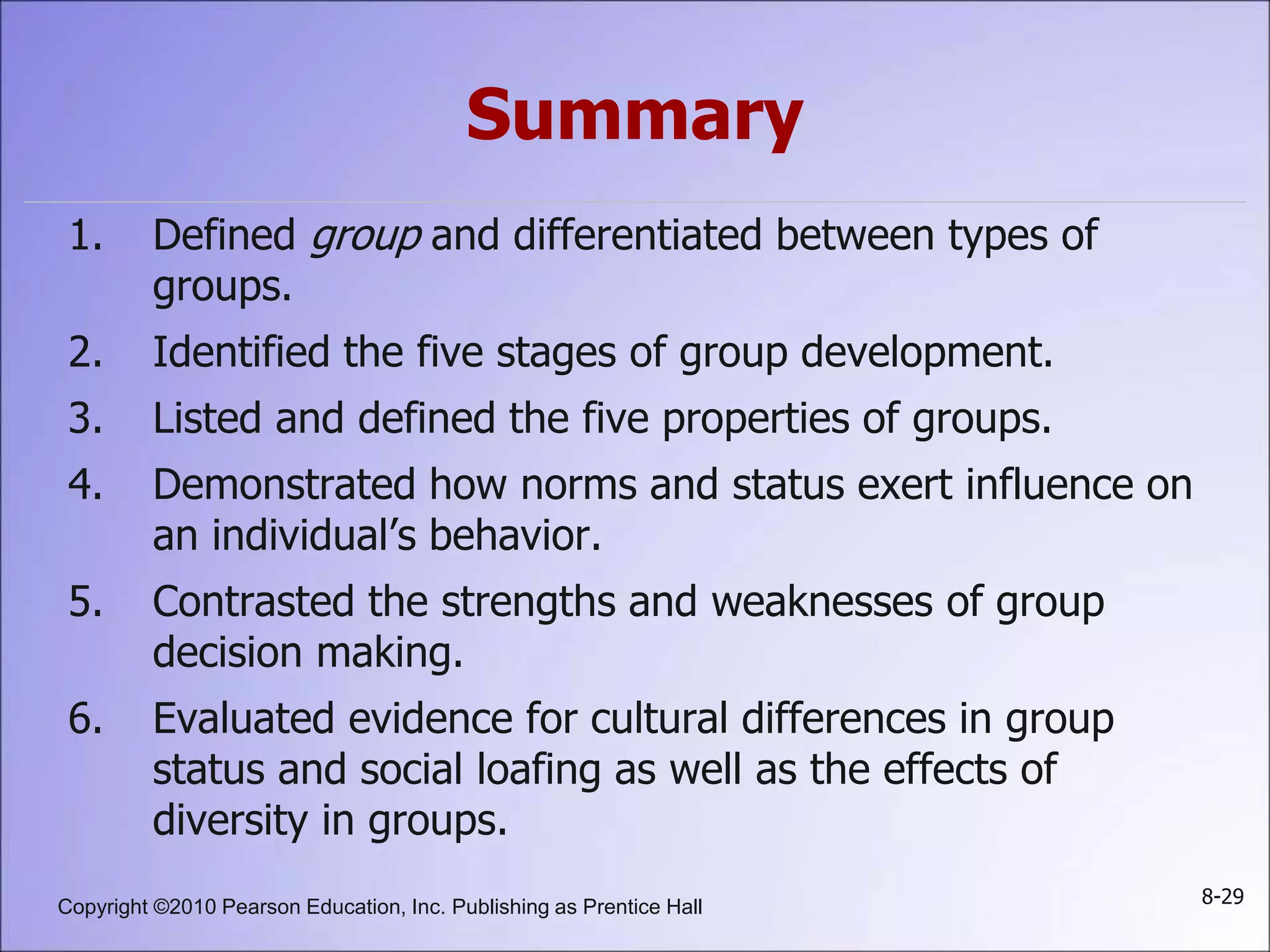 Copyright ©2010 Pearson Education, Inc. Publishing as Prentice Hall 8-29
Summary
1. Defined group and differentiated between types of
groups.
2. Identified the five stages of group development.
3. Listed and defined the five properties of groups.
4. Demonstrated how norms and status exert influence on
an individual’s behavior.
5. Contrasted the strengths and weaknesses of group
decision making.
6. Evaluated evidence for cultural differences in group
status and social loafing as well as the effects of
diversity in groups.
 