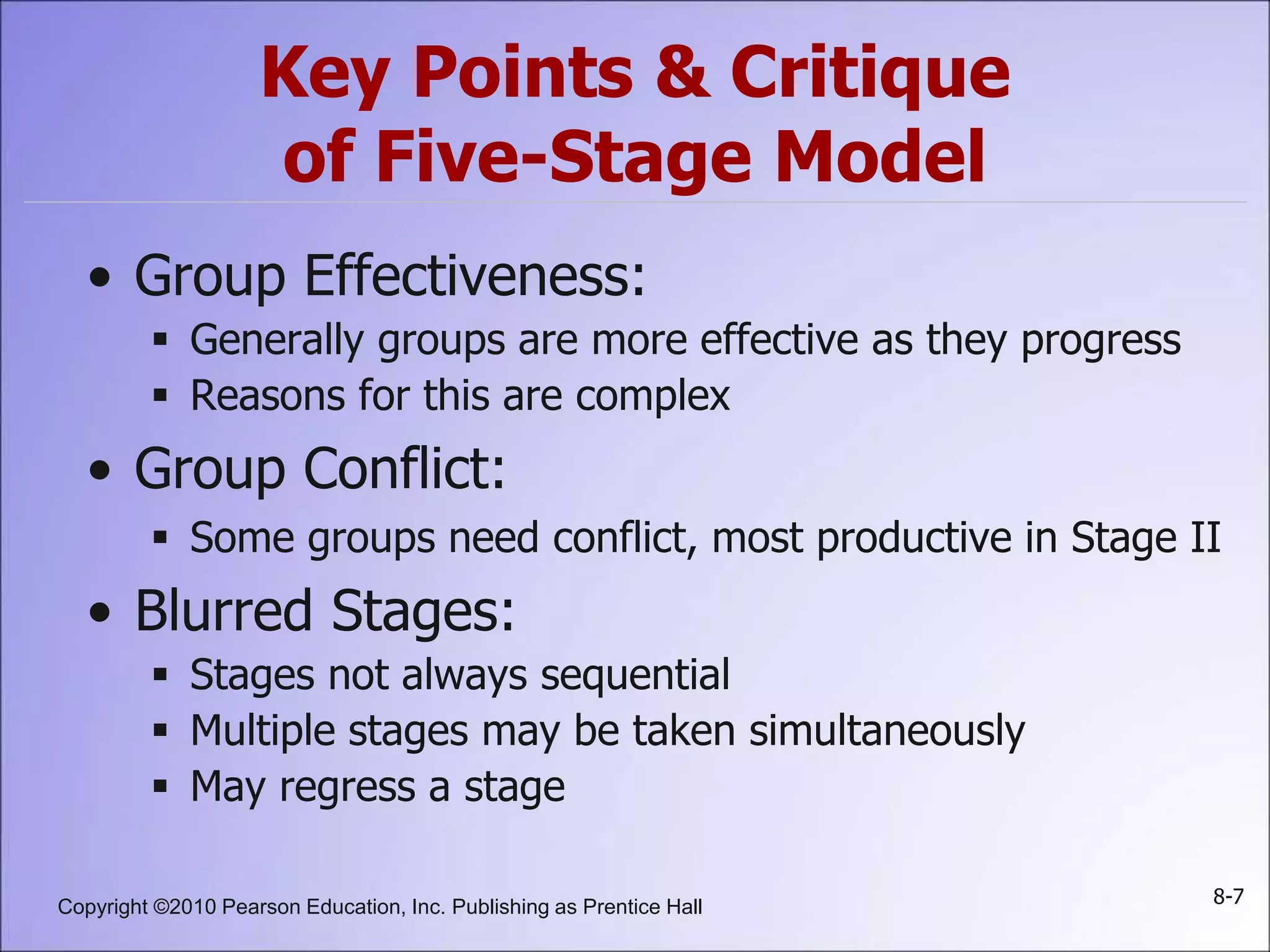 Copyright ©2010 Pearson Education, Inc. Publishing as Prentice Hall 8-7
Key Points & Critique
of Five-Stage Model
• Group Effectiveness:
 Generally groups are more effective as they progress
 Reasons for this are complex
• Group Conflict:
 Some groups need conflict, most productive in Stage II
• Blurred Stages:
 Stages not always sequential
 Multiple stages may be taken simultaneously
 May regress a stage
 