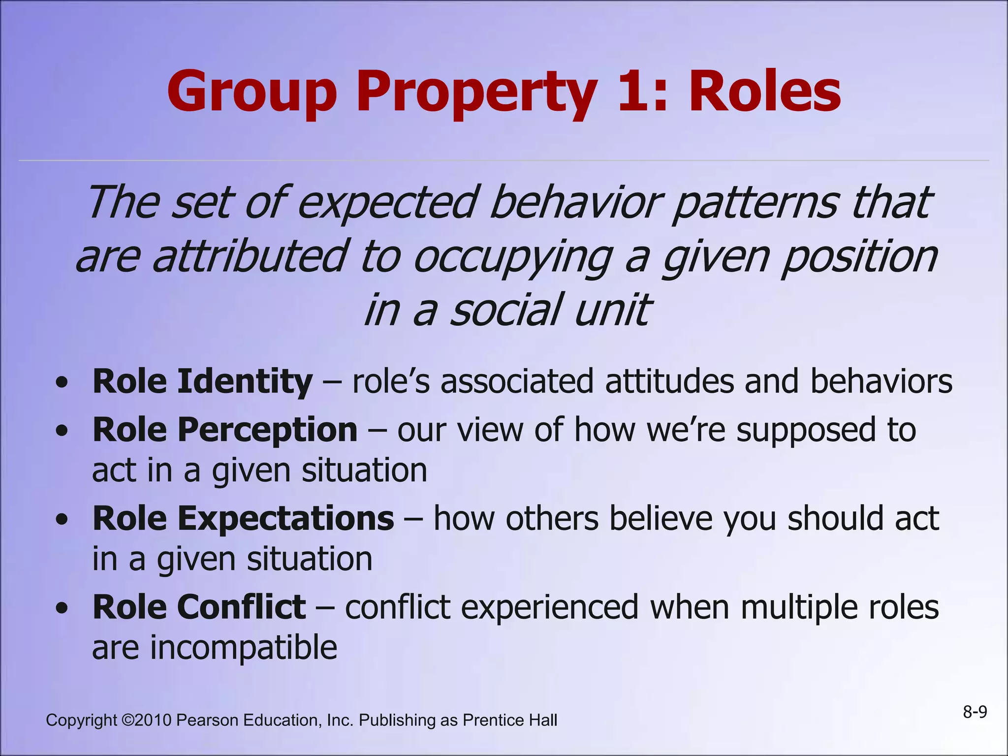 Copyright ©2010 Pearson Education, Inc. Publishing as Prentice Hall 8-9
Group Property 1: Roles
The set of expected behavior patterns that
are attributed to occupying a given position
in a social unit
• Role Identity – role’s associated attitudes and behaviors
• Role Perception – our view of how we’re supposed to
act in a given situation
• Role Expectations – how others believe you should act
in a given situation
• Role Conflict – conflict experienced when multiple roles
are incompatible
 