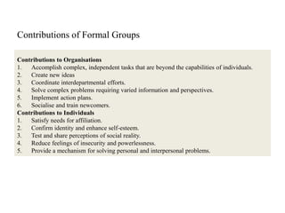 Contributions of Formal Groups
Contributions to Organisations
1. Accomplish complex, independent tasks that are beyond the capabilities of individuals.
2. Create new ideas
3. Coordinate interdepartmental efforts.
4. Solve complex problems requiring varied information and perspectives.
5. Implement action plans.
6. Socialise and train newcomers.
Contributions to Individuals
1. Satisfy needs for affiliation.
2. Confirm identity and enhance self-esteem.
3. Test and share perceptions of social reality.
4. Reduce feelings of insecurity and powerlessness.
5. Provide a mechanism for solving personal and interpersonal problems.
 