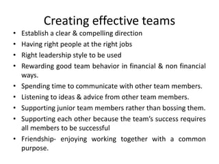 Creating effective teams
• Establish a clear & compelling direction
• Having right people at the right jobs
• Right leadership style to be used
• Rewarding good team behavior in financial & non financial
ways.
• Spending time to communicate with other team members.
• Listening to ideas & advice from other team members.
• Supporting junior team members rather than bossing them.
• Supporting each other because the team’s success requires
all members to be successful
• Friendship- enjoying working together with a common
purpose.
 