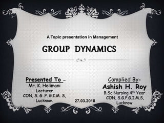 Complied By-
Ashish H. Roy
B.Sc Nursing 4th Year
CON, S.G.P.G.I.M.S,
Lucknow
GROUP DYNAMICS
Presented To –
Mr. K. Helimani
Lecturer
CON, S. G .P. G.I.M. S,
Lucknow.
A Topic presentation in Management
27.03.2018
 