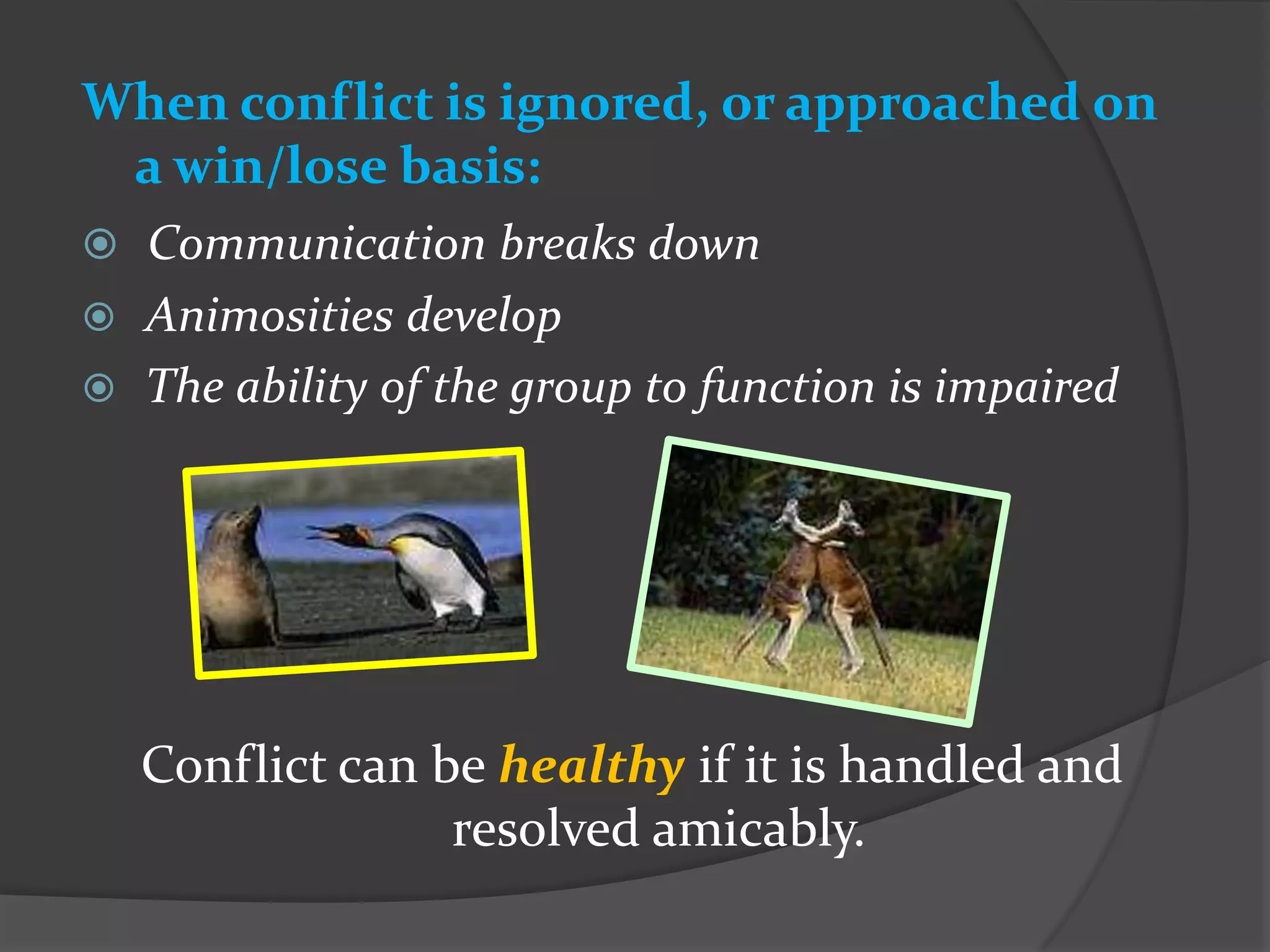 When conflict is ignored, or approached on
 a win/lose basis:
 Communication breaks down
 Animosities develop
 The ability of the group to function is impaired




    Conflict can be healthy if it is handled and
                  resolved amicably.
 