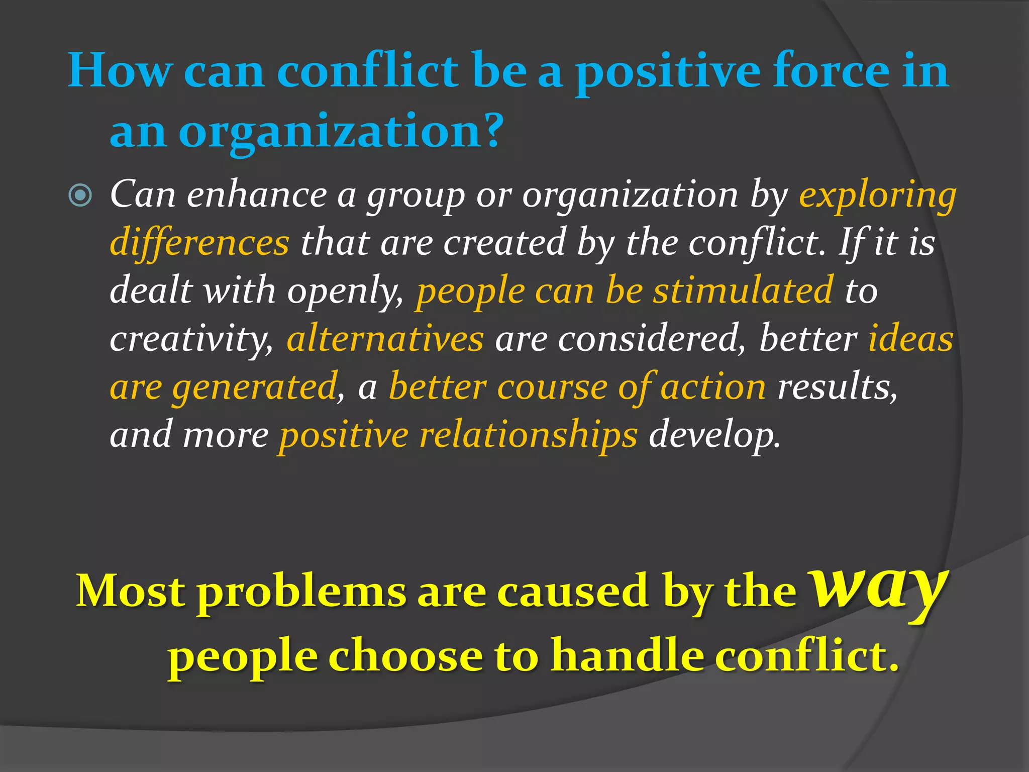 How can conflict be a positive force in
 an organization?
   Can enhance a group or organization by exploring
    differences that are created by the conflict. If it is
    dealt with openly, people can be stimulated to
    creativity, alternatives are considered, better ideas
    are generated, a better course of action results,
    and more positive relationships develop.


Most problems are caused by the                 way
   people choose to handle conflict.
 