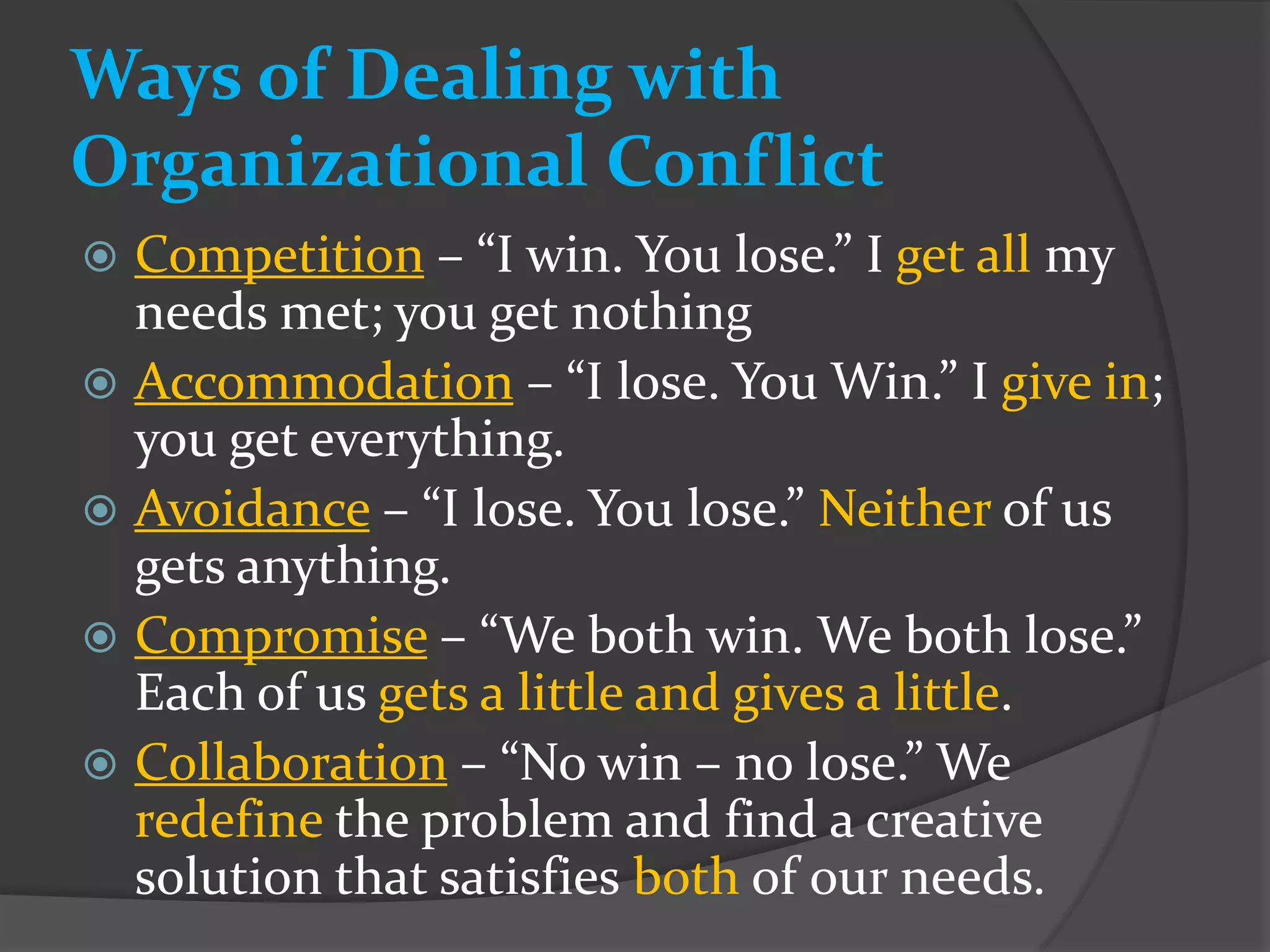 Ways of Dealing with
Organizational Conflict
 Competition – “I win. You lose.” I get all my
  needs met; you get nothing
 Accommodation – “I lose. You Win.” I give in;
  you get everything.
 Avoidance – “I lose. You lose.” Neither of us
  gets anything.
 Compromise – “We both win. We both lose.”
  Each of us gets a little and gives a little.
 Collaboration – “No win – no lose.” We
  redefine the problem and find a creative
  solution that satisfies both of our needs.
 