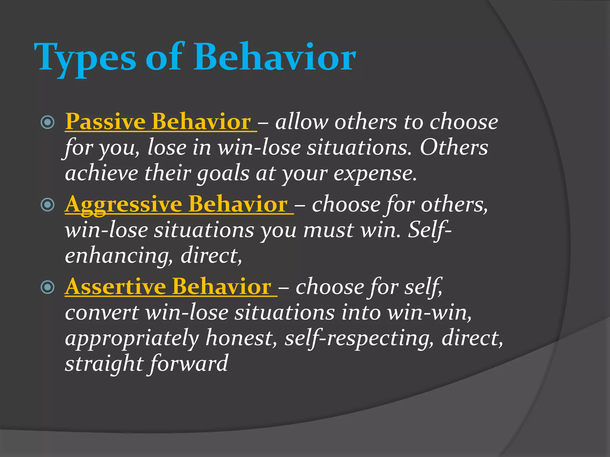Types of Behavior
 Passive Behavior – allow others to choose
  for you, lose in win-lose situations. Others
  achieve their goals at your expense.
 Aggressive Behavior – choose for others,
  win-lose situations you must win. Self-
  enhancing, direct,
 Assertive Behavior – choose for self,
  convert win-lose situations into win-win,
  appropriately honest, self-respecting, direct,
  straight forward
 