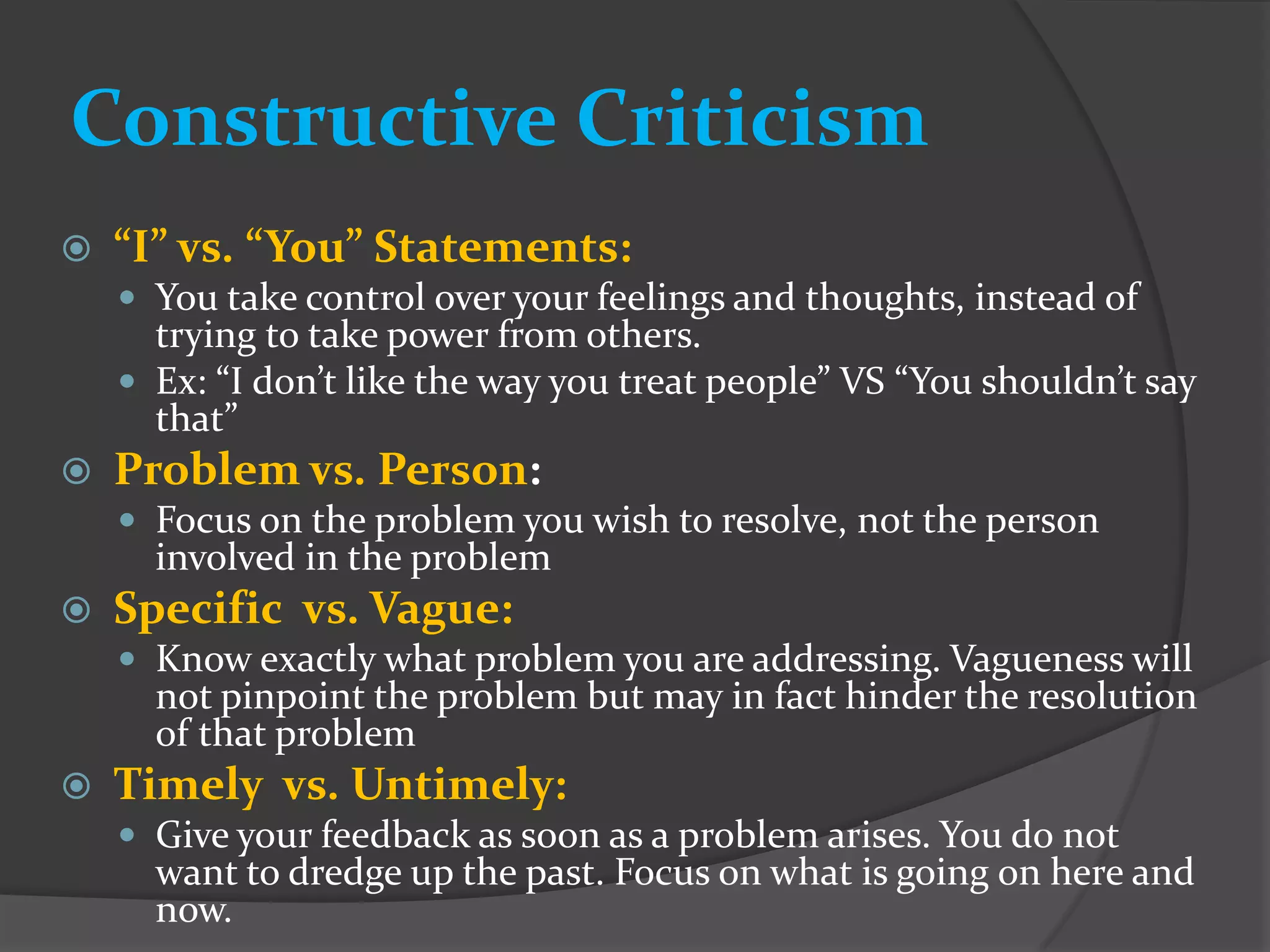 Constructive Criticism
   “I” vs. “You” Statements:
     You take control over your feelings and thoughts, instead of
      trying to take power from others.
     Ex: “I don’t like the way you treat people” VS “You shouldn’t say
      that”
   Problem vs. Person:
     Focus on the problem you wish to resolve, not the person
      involved in the problem
   Specific vs. Vague:
     Know exactly what problem you are addressing. Vagueness will
      not pinpoint the problem but may in fact hinder the resolution
      of that problem
   Timely vs. Untimely:
     Give your feedback as soon as a problem arises. You do not
      want to dredge up the past. Focus on what is going on here and
      now.
 