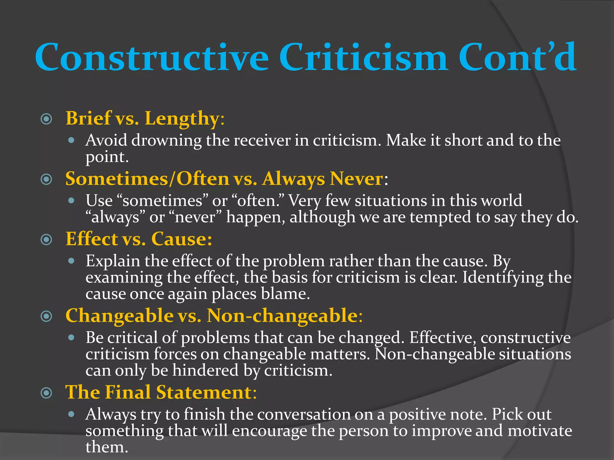 Constructive Criticism Cont’d
   Brief vs. Lengthy:
     Avoid drowning the receiver in criticism. Make it short and to the
      point.
   Sometimes/Often vs. Always Never:
     Use “sometimes” or “often.” Very few situations in this world
      “always” or “never” happen, although we are tempted to say they do.
   Effect vs. Cause:
     Explain the effect of the problem rather than the cause. By
      examining the effect, the basis for criticism is clear. Identifying the
      cause once again places blame.
   Changeable vs. Non-changeable:
     Be critical of problems that can be changed. Effective, constructive
      criticism forces on changeable matters. Non-changeable situations
      can only be hindered by criticism.
   The Final Statement:
     Always try to finish the conversation on a positive note. Pick out
      something that will encourage the person to improve and motivate
      them.
 