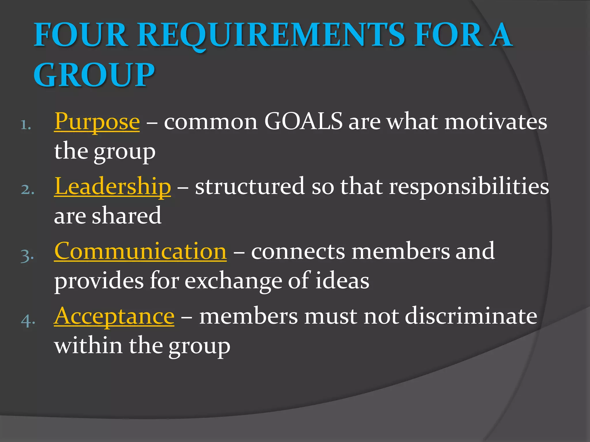 FOUR REQUIREMENTS FOR A
     GROUP
1. Purpose – common GOALS are what motivates
   the group
2. Leadership – structured so that responsibilities
   are shared
3. Communication – connects members and
   provides for exchange of ideas
4. Acceptance – members must not discriminate
   within the group
 