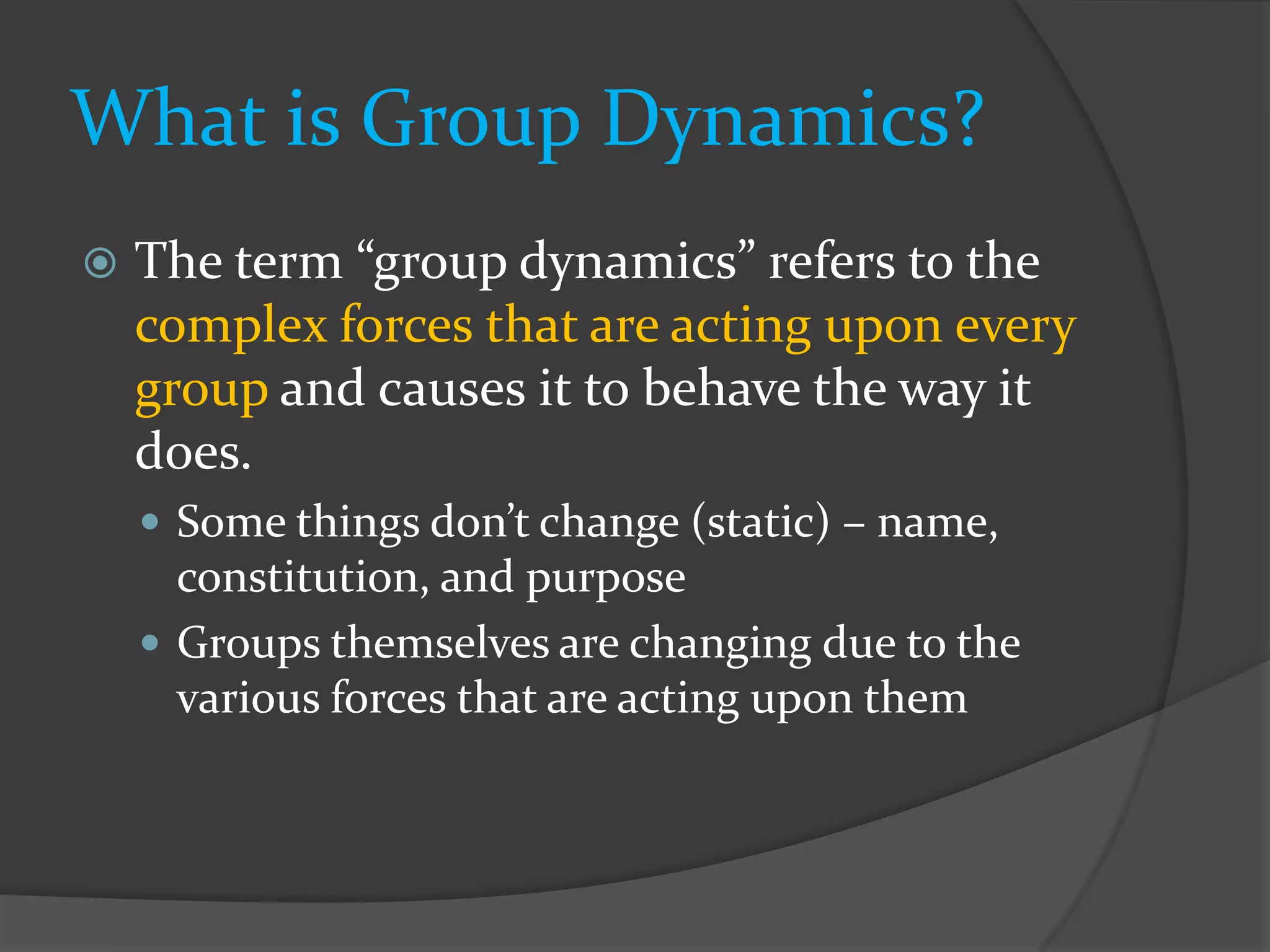 What is Group Dynamics?
   The term “group dynamics” refers to the
    complex forces that are acting upon every
    group and causes it to behave the way it
    does.
     Some things don’t change (static) – name,
      constitution, and purpose
     Groups themselves are changing due to the
      various forces that are acting upon them
 