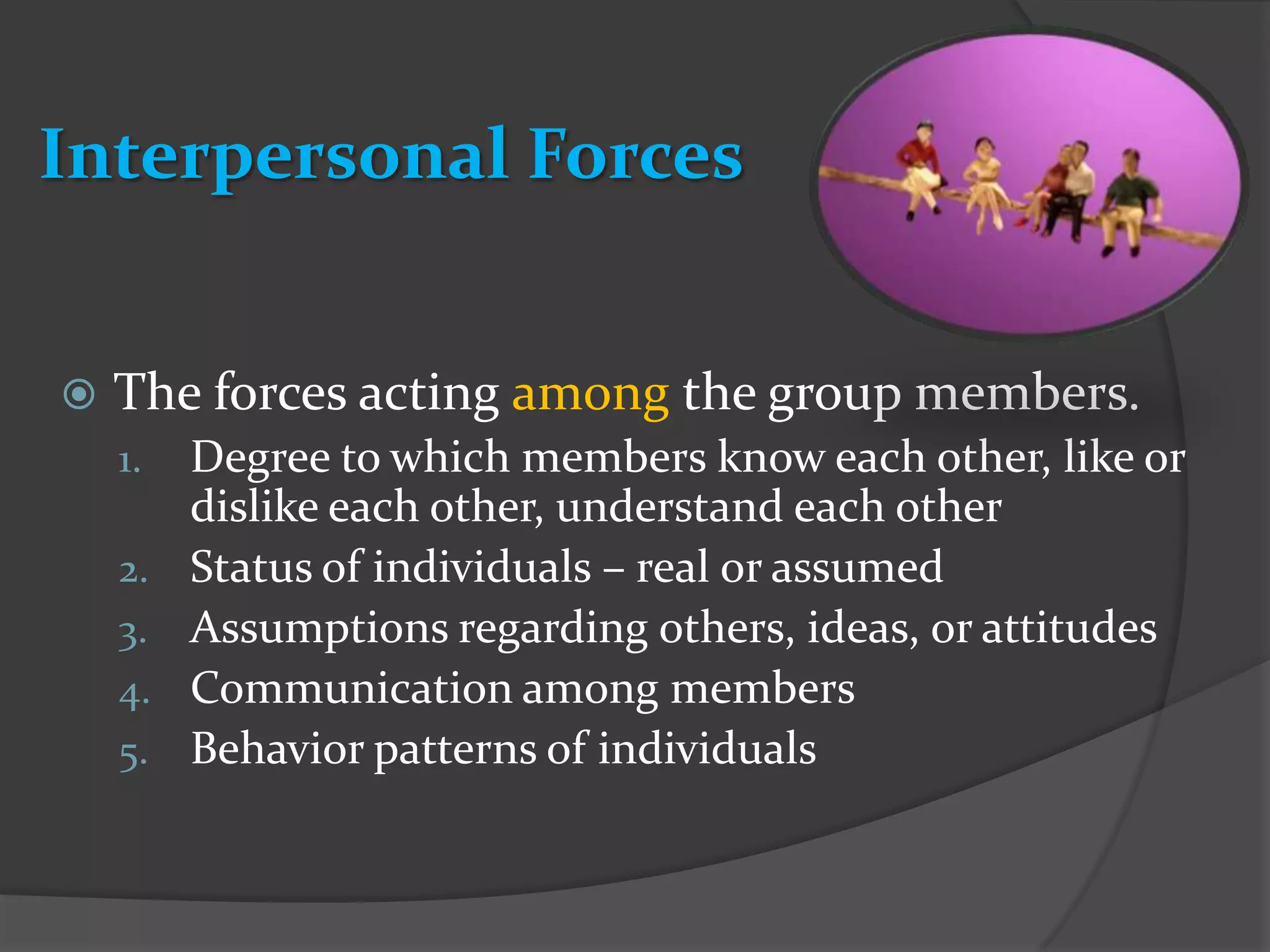 Interpersonal Forces


   The forces acting among the group members.
    1.   Degree to which members know each other, like or
         dislike each other, understand each other
    2.   Status of individuals – real or assumed
    3.   Assumptions regarding others, ideas, or attitudes
    4.   Communication among members
    5.   Behavior patterns of individuals
 