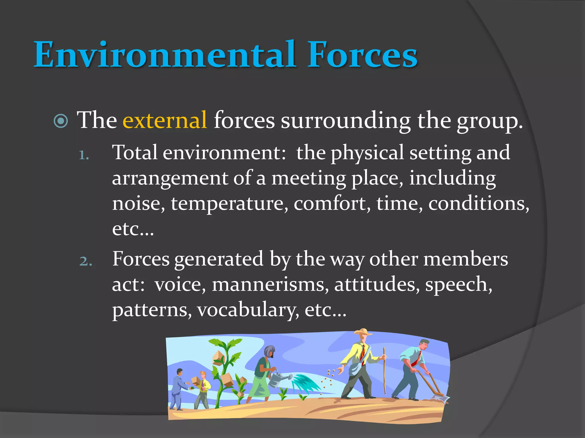 Environmental Forces
    The external forces surrounding the group.
     1. Total environment: the physical setting and
        arrangement of a meeting place, including
        noise, temperature, comfort, time, conditions,
        etc…
     2. Forces generated by the way other members
        act: voice, mannerisms, attitudes, speech,
        patterns, vocabulary, etc…
 