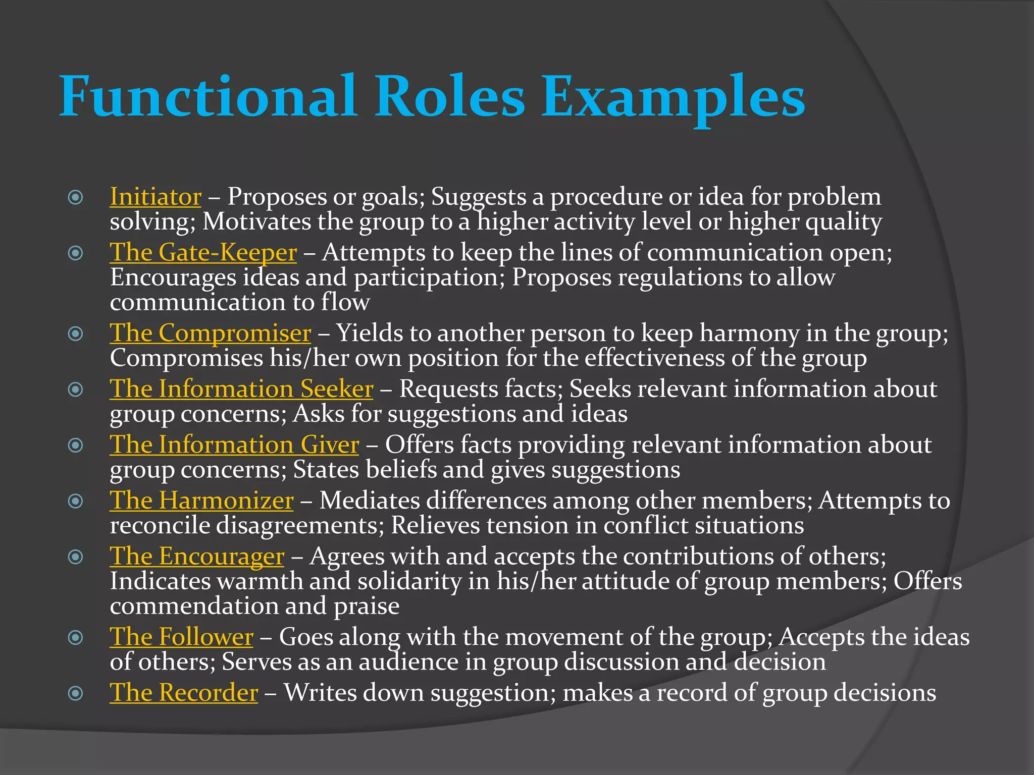 Functional Roles Examples
   Initiator – Proposes or goals; Suggests a procedure or idea for problem
    solving; Motivates the group to a higher activity level or higher quality
   The Gate-Keeper – Attempts to keep the lines of communication open;
    Encourages ideas and participation; Proposes regulations to allow
    communication to flow
   The Compromiser – Yields to another person to keep harmony in the group;
    Compromises his/her own position for the effectiveness of the group
   The Information Seeker – Requests facts; Seeks relevant information about
    group concerns; Asks for suggestions and ideas
   The Information Giver – Offers facts providing relevant information about
    group concerns; States beliefs and gives suggestions
   The Harmonizer – Mediates differences among other members; Attempts to
    reconcile disagreements; Relieves tension in conflict situations
   The Encourager – Agrees with and accepts the contributions of others;
    Indicates warmth and solidarity in his/her attitude of group members; Offers
    commendation and praise
   The Follower – Goes along with the movement of the group; Accepts the ideas
    of others; Serves as an audience in group discussion and decision
   The Recorder – Writes down suggestion; makes a record of group decisions
 