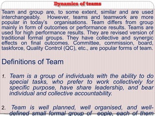 Team and group are, to some extent, similar and are used
interchangeably. However, teams and teamwork are more
popular in today’s organisations. Team differs from group
mainly in form of outcomes or performance results. Teams are
used for high performance results. They are revised version of
traditional formal groups. They have collective and synergic
effects on final outcomes. Committee, commission, board,
taskforce, Quality Control (QC), etc., are popular forms of team.
Definitions of Team
1. Team is a group of individuals with the ability to do
special tasks, who prefer to work collectively for
specific purpose, have share leadership, and bear
individual and collective accountability.
2. Team is well planned, well organised, and well-
defined small formal group of eople, each of them
Dynamics of teams
 