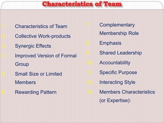1. Characteristics of Team
2. Collective Work-products
3. Synergic Effects
4. Improved Version of Formal
Group
5. Small Size or Limited
Members
6. Rewarding Pattern
7. Complementary
Membership Role
8. Emphasis
9. Shared Leadership
10. Accountability
11. Specific Purpose
12. Interacting Style
13. Members Characteristics
(or Expertise):
Characteristics of Team
 
