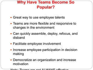 Why Have Teams Become So
Popular?
10-13
 Great way to use employee talents
 Teams are more flexible and responsive to
changes in the environment
 Can quickly assemble, deploy, refocus, and
disband
 Facilitate employee involvement
 Increase employee participation in decision
making
 Democratize an organization and increase
motivation
 