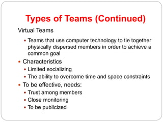 Types of Teams (Continued)
10-19
Virtual Teams
 Teams that use computer technology to tie together
physically dispersed members in order to achieve a
common goal
 Characteristics
 Limited socializing
 The ability to overcome time and space constraints
 To be effective, needs:
 Trust among members
 Close monitoring
 To be publicized
 