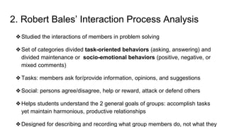 2. Robert Bales’ Interaction Process Analysis
❖Studied the interactions of members in problem solving
❖Set of categories divided task-oriented behaviors (asking, answering) and
divided maintenance or socio-emotional behaviors (positive, negative, or
mixed comments)
❖Tasks: members ask for/provide information, opinions, and suggestions
❖Social: persons agree/disagree, help or reward, attack or defend others
❖Helps students understand the 2 general goals of groups: accomplish tasks
yet maintain harmonious, productive relationships
❖Designed for describing and recording what group members do, not what they
 