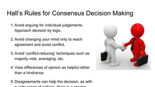 Hall’s Rules for Consensus Decision Making
1. Avoid arguing for individual judgements.
Approach decision by logic.
2. Avoid changing your mind only to reach
agreement and avoid conflict.
3. Avoid ‘conflict-reducing’ techniques such as
majority vote, averaging, etc.
4. View differences of opinion as helpful rather
than a hindrance.
5. Disagreements can help the decision, as with
 