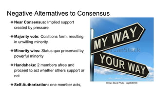 Negative Alternatives to Consensus
❖Near Consensus: Implied support
created by pressure
❖Majority vote: Coalitions form, resulting
in unwilling minority
❖Minority wins: Status quo preserved by
powerful minority
❖Handshake: 2 members afree and
proceed to act whether others support or
not
❖Self-Authorization: one member acts,
 