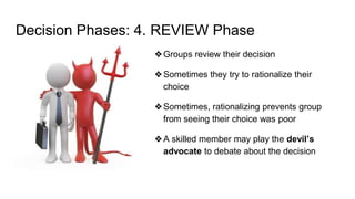 Decision Phases: 4. REVIEW Phase
❖Groups review their decision
❖Sometimes they try to rationalize their
choice
❖Sometimes, rationalizing prevents group
from seeing their choice was poor
❖A skilled member may play the devil’s
advocate to debate about the decision
 