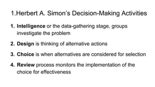 1.Herbert A. Simon’s Decision-Making Activities
1. Intelligence or the data-gathering stage, groups
investigate the problem
2. Design is thinking of alternative actions
3. Choice is when alternatives are considered for selection
4. Review process monitors the implementation of the
choice for effectiveness
 