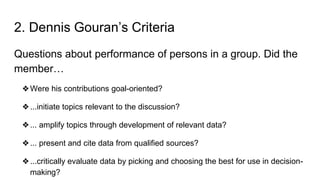 2. Dennis Gouran’s Criteria
Questions about performance of persons in a group. Did the
member…
❖Were his contributions goal-oriented?
❖...initiate topics relevant to the discussion?
❖... amplify topics through development of relevant data?
❖... present and cite data from qualified sources?
❖...critically evaluate data by picking and choosing the best for use in decision-
making?
 