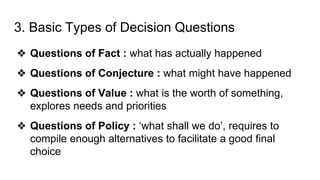 3. Basic Types of Decision Questions
❖ Questions of Fact : what has actually happened
❖ Questions of Conjecture : what might have happened
❖ Questions of Value : what is the worth of something,
explores needs and priorities
❖ Questions of Policy : ‘what shall we do’, requires to
compile enough alternatives to facilitate a good final
choice
 